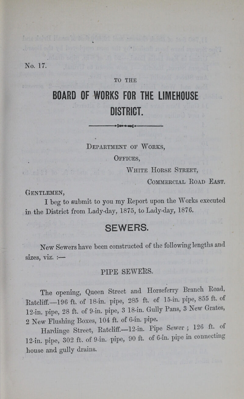 No. 17. to the BOARD OF WORKS FOR THE LIMEHOUSE DISTRICT. Department oe Works, Offices, White Horse Street, Commercial Road East. Gentlemen, I beg to submit to you my Report upon the Works executed in the District from Lady-day, 1875, to Lady-day, 1876. SEWERS. New Sewers have been constructed of the following lengths and sizes, viz.;— * PIPE SEWERS. The opening, Queen Street and Horseferry Branch Road, Ratcliff.—196 ft. of 18-in. pipe, 285 ft. of 15-in. pipe, 855 ft. of 12-in. pipe, 28 ft. of 9-in. pipe, 3 18-in. Gully Pans, 3 New Grates, 2 New Flushing Boxes, 104 ft. of 6-in. pipe. Hardinge Street, Ratcliff.—12-in. Pipe Sewer; 126 ft. of 12-in. pipe, 302 ft. of 9-in. pipe, 90 ft. of 6-in. pipe in connecting house and gully drains.