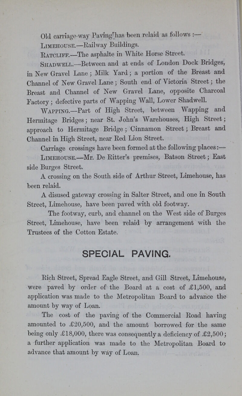 Old carriage-way Pavingr_has been relaid as follows:— Limehouse.—Railway Buildings. Ratcliff.—The asplialte in White Horse Street. Shadwell.—Between and at ends of London Dock Bridges, in New Gravel Lane; Milk Yard; a portion of the Breast and Channel of New Gravel Lane; South end of Victoria Street; the Breast and Channel of New Gravel Lane, opposite Charcoal Factory; defective parts of Wapping Wall, Lower Shadwell. Wapping.—Part of High Street, between Wapping and Hermitage Bridges; near St. John's Warehouses, High Street; approach to Hermitage Bridge; Cinnamon Street; Breast and Channel in High Street, near Red Lion Street. Carriage crossings have been formed at the following places:— Limehouse.—Mr. De Ritter's premises, Batson Street; East side Burges Street. A crossing on the South side of Arthur Street, Limehouse, has been relaid. A disused gateway crossing in Salter Street, and one in South Street, Limehouse, have been paved with old footway. The footway, curb, and channel on the West side of Burges Street, Limehouse, have been relaid by arrangement with the Trustees of the Cotton Estate. SPECIAL PAVING. Rich Street, Spread Eagle Street, and Gill Street, Limehouse, were paved by order of the Board at a cost of £1,500, and application was made to the Metropolitan Board to advance the amount by way of Loan. The cost of the paving of the Commercial Road having amounted to ,£20,500, and the amount borrowed for the same being only <£18,000, there was consequently a deficiency of £2,500; a further application was made to the Metropolitan Board to advance that amount by way of Loan.