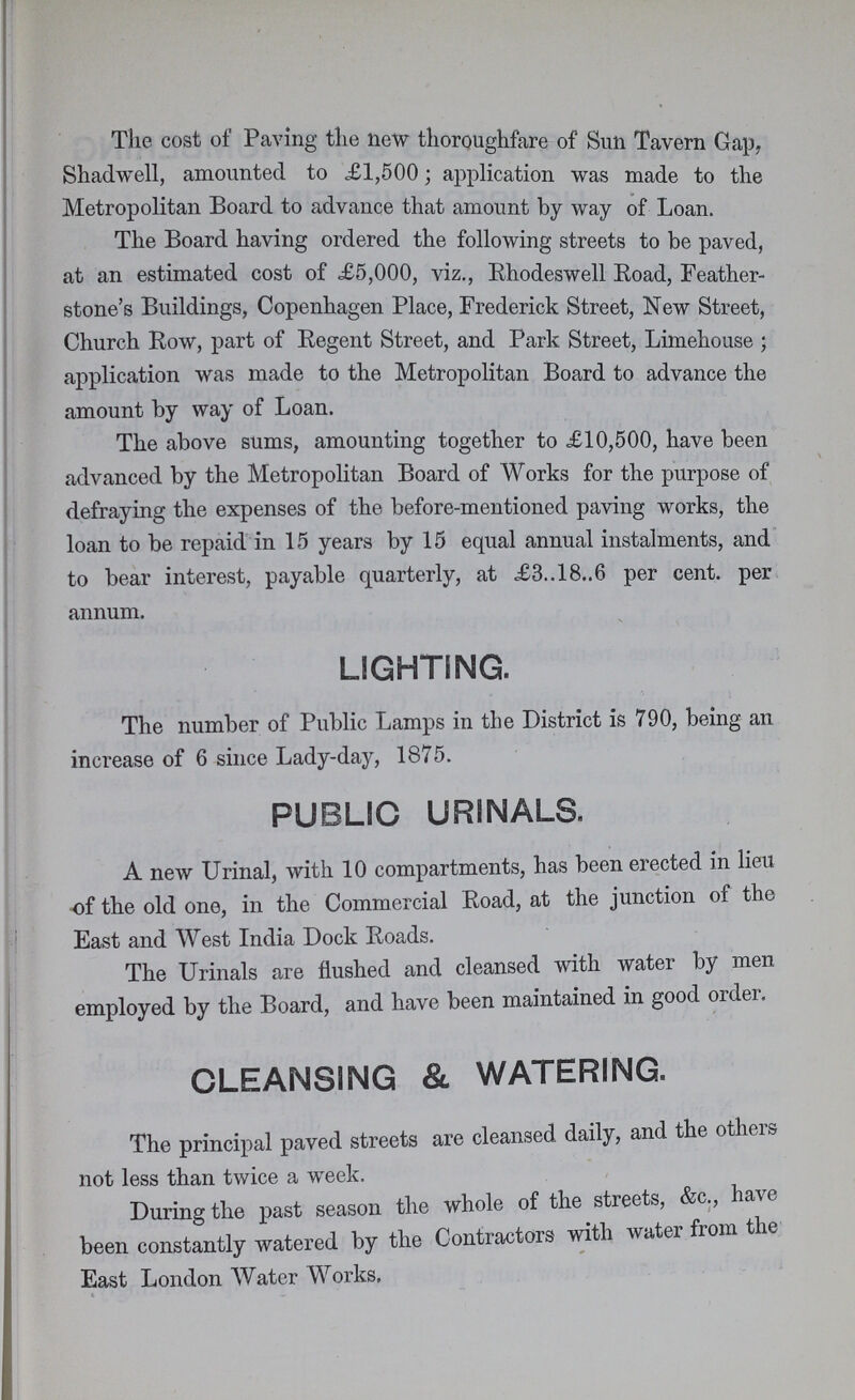 The cost of Paving the new thoroughfare of Sun Tavern Gap. Shadwell, amounted to £1,500; application was made to the Metropolitan Board to advance that amount by way of Loan. The Board having ordered the following streets to be paved, at an estimated cost of £5,000, viz., Rhodeswell Road, Feather stone's Buildings, Copenhagen Place, Frederick Street, New Street, Church Row, part of Regent Street, and Park Street, Limehouse ; application was made to the Metropolitan Board to advance the amount by way of Loan. The above sums, amounting together to £10,500, have been advanced by the Metropolitan Board of Works for the purpose of defraying the expenses of the before-mentioned paving works, the loan to be repaid in 15 years by 15 equal annual instalments, and to bear interest, payable quarterly, at £3.. 18..6 per cent, per annum. LIGHTING. The number of Public Lamps in the District is 790, being an increase of 6 since Lady-day, 1875. PUBLIC URINALS. A new Urinal, with 10 compartments, has been erected in lieu of the old one, in the Commercial Road, at the junction of the East and West India Dock Roads. The Urinals are flushed and cleansed with water by men employed by the Board, and have been maintained in good order. CLEANSING & WATERING. The principal paved streets are cleansed daily, and the others not less than twice a week. During the past season the whole of the streets, &c., have been constantly watered by the Contractors with water from the East London Water Works,