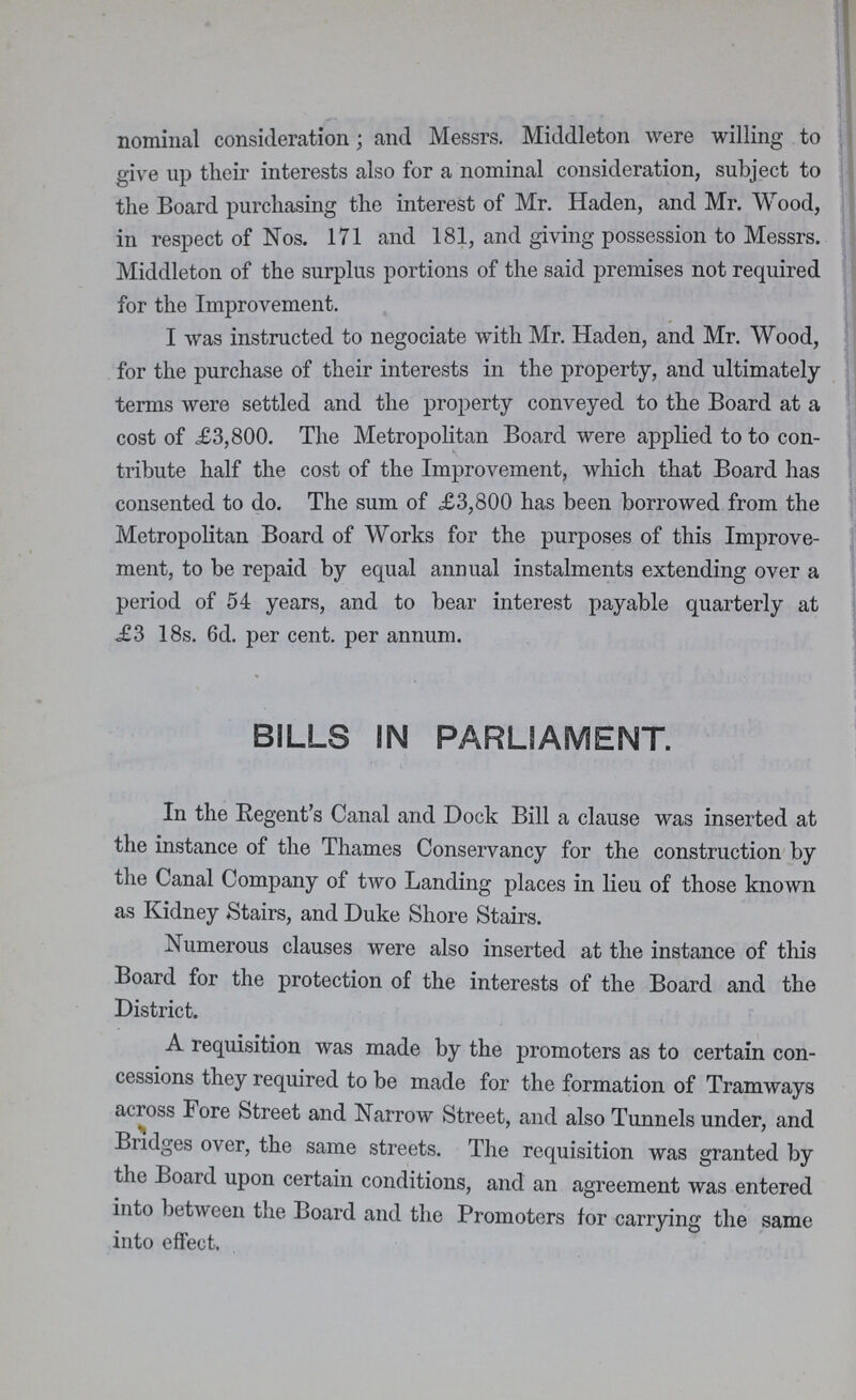 nominal consideration; and Messrs. Middleton were willing to give up their interests also for a nominal consideration, subject to the Board purchasing the interest of Mr. Haden, and Mr. Wood, in respect of Nos. 171 and 181, and giving possession to Messrs. Middleton of the surplus portions of the said premises not required for the Improvement. I was instructed to negociate with Mr. Haden, and Mr. Wood, for the purchase of their interests in the property, and ultimately terms were settled and the property conveyed to the Board at a cost of £3,800. The Metropolitan Board were applied to to con tribute half the cost of the Improvement, which that Board has consented to do. The sum of £3,800 has been borrowed from the Metropolitan Board of Works for the purposes of this Improve ment, to be repaid by equal annual instalments extending over a period of 54 years, and to bear interest payable quarterly at £2 18s. 6d. per cent, per annum. BILLS SN PARLIAMENT. In the Regent's Canal and Dock Bill a clause was inserted at the instance of the Thames Conservancy for the construction by the Canal Company of two Landing places in lieu of those known as Kidney Stairs, and Duke Shore Stairs. Numerous clauses were also inserted at the instance of this Board for the protection of the interests of the Board and the District. A requisition was made by the promoters as to certain con cessions they required to be made for the formation of Tramways across Fore Street and Narrow Street, and also Tunnels under, and Bridges over, the same streets. The requisition was granted by the Board upon certain conditions, and an agreement was entered into between the Board and the Promoters lor carrying the same into effect.