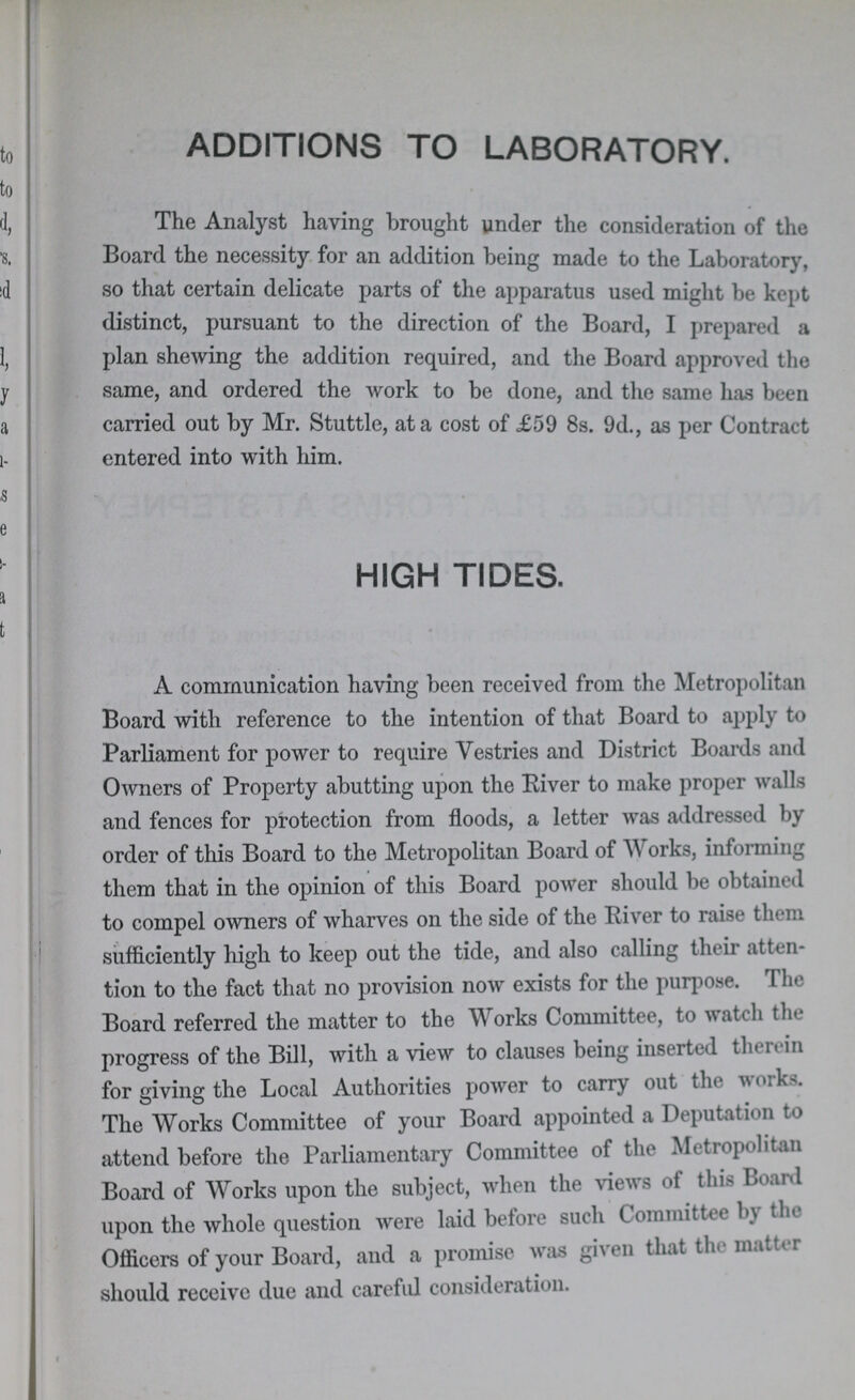 ADDITIONS TO LABORATORY. The Analyst having brought under the consideration of the Board the necessity for an addition being made to the Laboratory, so that certain delicate parts of the apparatus used might be kept distinct, pursuant to the direction of the Board, I prepared a plan shewing the addition required, and the Board approved the same, and ordered the work to be done, and the same has been carried out by Mr. Stuttle, at a cost of £59 8s. 9d., as per Contract entered into with him. HIGH TIDES. A communication having been received from the Metropolitan Board with reference to the intention of that Board to apply to Parliament for power to require Vestries and District Boards and Owners of Property abutting upon the River to make proper walls and fences for protection from floods, a letter was addressed by order of this Board to the Metropolitan Board of Works, informing them that in the opinion of this Board power should be obtained to compel owners of wharves on the side of the River to raise them sufficiently high to keep out the tide, and also calling their atten tion to the fact that no provision now exists for the purpose. 'I he Board referred the matter to the Works Committee, to watch the progress of the Bill, with a view to clauses being inserted therein for giving the Local Authorities power to carry out the works. The Works Committee of your Board appointed a Deputation to attend before the Parliamentary Committee of the Metropolitan Board of Works upon the subject, when the views ot this Boaid upon the whole question were laid before such Committee bj the Officers of your Board, and a promise was given that the mat cr should receive due and careful consideration.