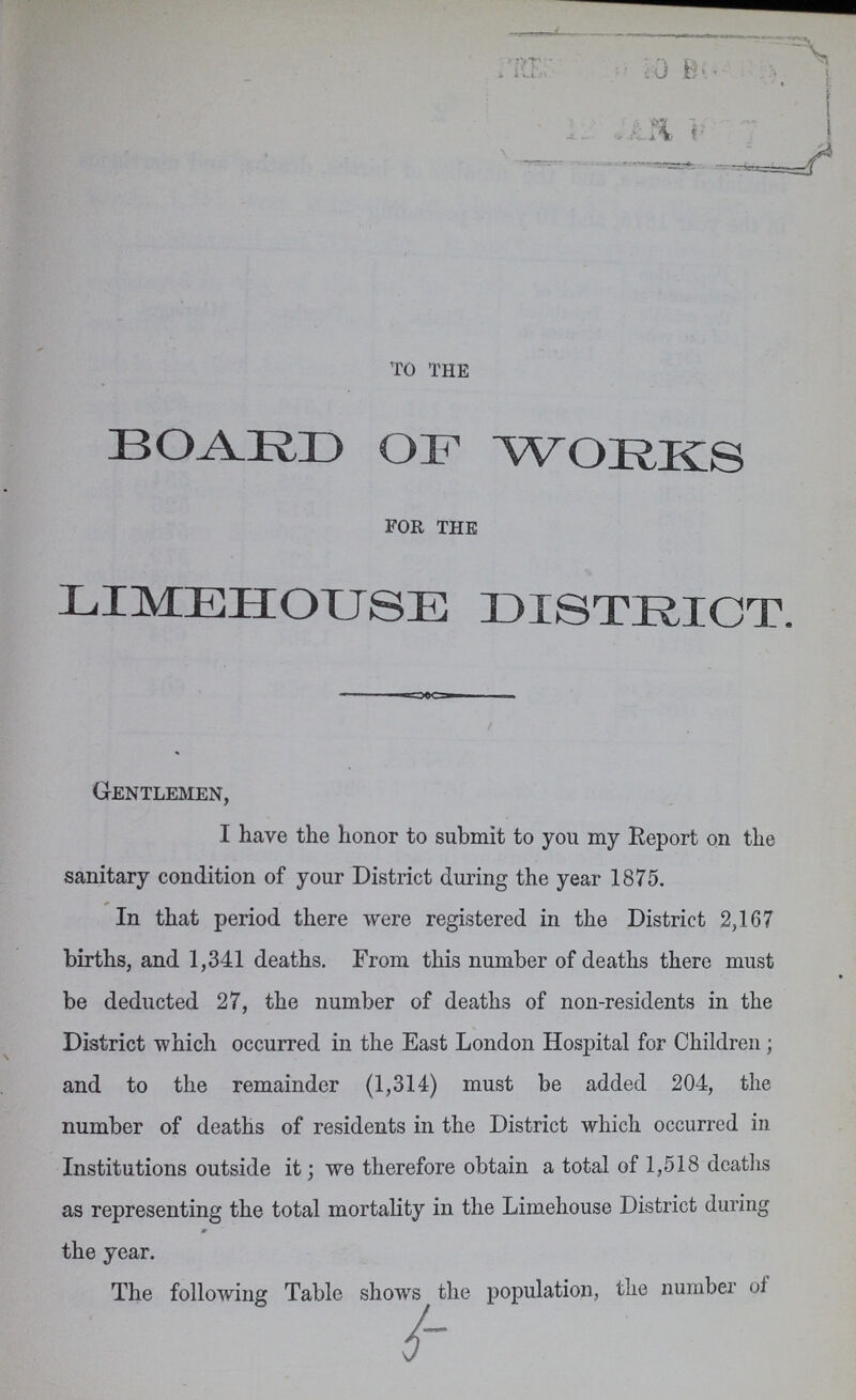 to the BOARD OF WORKS for the LIMEHOUSE DISTRICT. Gentlemen, I have the honor to submit to you my Report on the sanitary condition of your District during the year 1875. In that period there were registered in the District 2,167 births, and 1,341 deaths. From this number of deaths there must be deducted 27, the number of deaths of non-residents in the District which occurred in the East London Hospital for Children; and to the remainder (1,314) must be added 204, the number of deaths of residents in the District which occurred in Institutions outside it; we therefore obtain a total of 1,518 deaths as representing the total mortality in the Limehouse District during the year. 5-