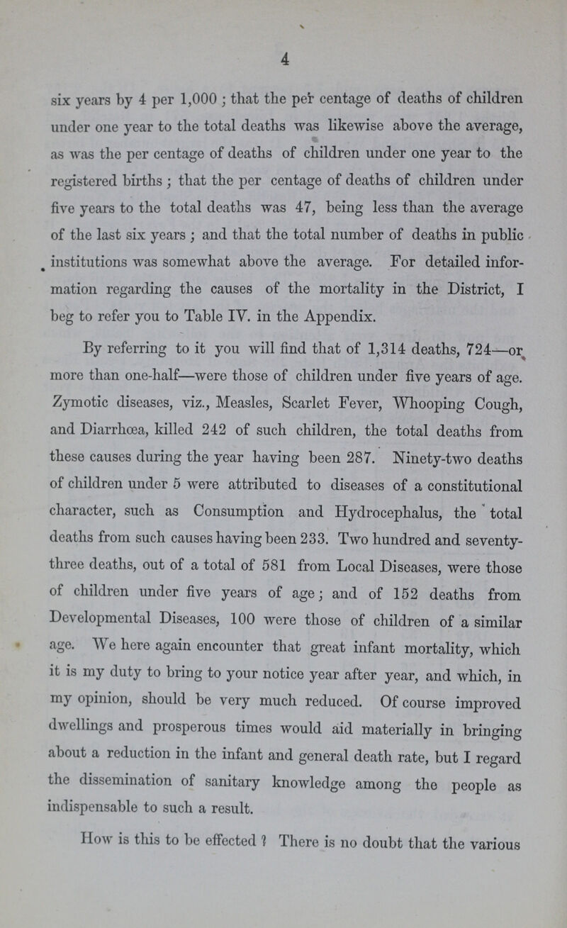 4 six years by 4 per 1,000; that the per centage of deaths of children under one year to the total deaths was likewise above the average, as was the per centage of deaths of children under one year to the registered births; that the per centage of deaths of children under five years to the total deaths was 47, being less than the average of the last six years; and that the total number of deaths in public institutions was somewhat above the average. For detailed infor mation regarding the causes of the mortality in the District, I beg to refer you to Table IV. in the Appendix. By referring to it you will find that of 1,314 deaths, 724—or more than one-half—were those of children under five years of age. Zymotic diseases, viz., Measles, Scarlet Fever, Whooping Cough, and Diarrhoea, killed 242 of such children, the total deaths from these causes during the year having been 287. Ninety-two deaths of children under 5 were attributed to diseases of a constitutional character, such as Consumption and Hydrocephalus, the total deaths from such causes having been 233. Two hundred and seventy three deaths, out of a total of 581 from Local Diseases, were those of children under five years of age; and of 152 deaths from Developmental Diseases, 100 were those of children of a similar age. We here again encounter that great infant mortality, which it is my duty to bring to your notice year after year, and which, in my opinion, should be very much reduced. Of course improved dwellings and prosperous times would aid materially in bringing about a reduction in the infant and general death rate, but I regard the dissemination of sanitary knowledge among the people as indispensable to such a result. How is this to be effected ? There is no doubt that the various