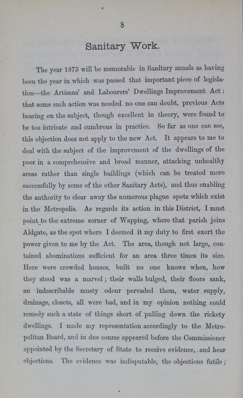 8 Sanitary Work. The year 1875 will be memorable in Sanitary annals as having been the year in which was passed that important piece of legisla tion—the Artisans' and Labourers' Dwellings Improvement Act: that some such action was needed no one can doubt, previous Acts bearing on the subject, though excellent in theory, were found to be too intricate and cumbrous in practice. So far as one can see, this objection does not apply to the new Act. It appears to me to deal with the subject of the improvement of the dwellings of the poor in a comprehensive and broad manner, attacking unhealthy areas rather than single buildings (which can be treated more successfully by some of the other Sanitary Acts), and thus enabling the authority to clear away the numerous plague spots which exist in the Metropolis. As regards its action in this District, I must point to the extreme corner of Wapping, where that parish joins Aldgate, as the spot where I deemed it my duty to first exert the power given to me by the Act. The area, though not large, con tained abominations sufficient for an area three times its size. Here were crowded houses, built no one knows when, how they stood was a marvel; their walls bulged, their floors sank, an indescribable musty odour pervaded tliem, water supply, drainage, closets, all were bad, and in my opinion nothing could remedy such a state of things short of pulling down the rickety dwellings. I made my representation accordingly to the Metro politan Board, and in due course appeared before the Commissioner appointed by the Secretary of State to receive evidence, and hear objections. The evidence was indisputable, the objections futile;