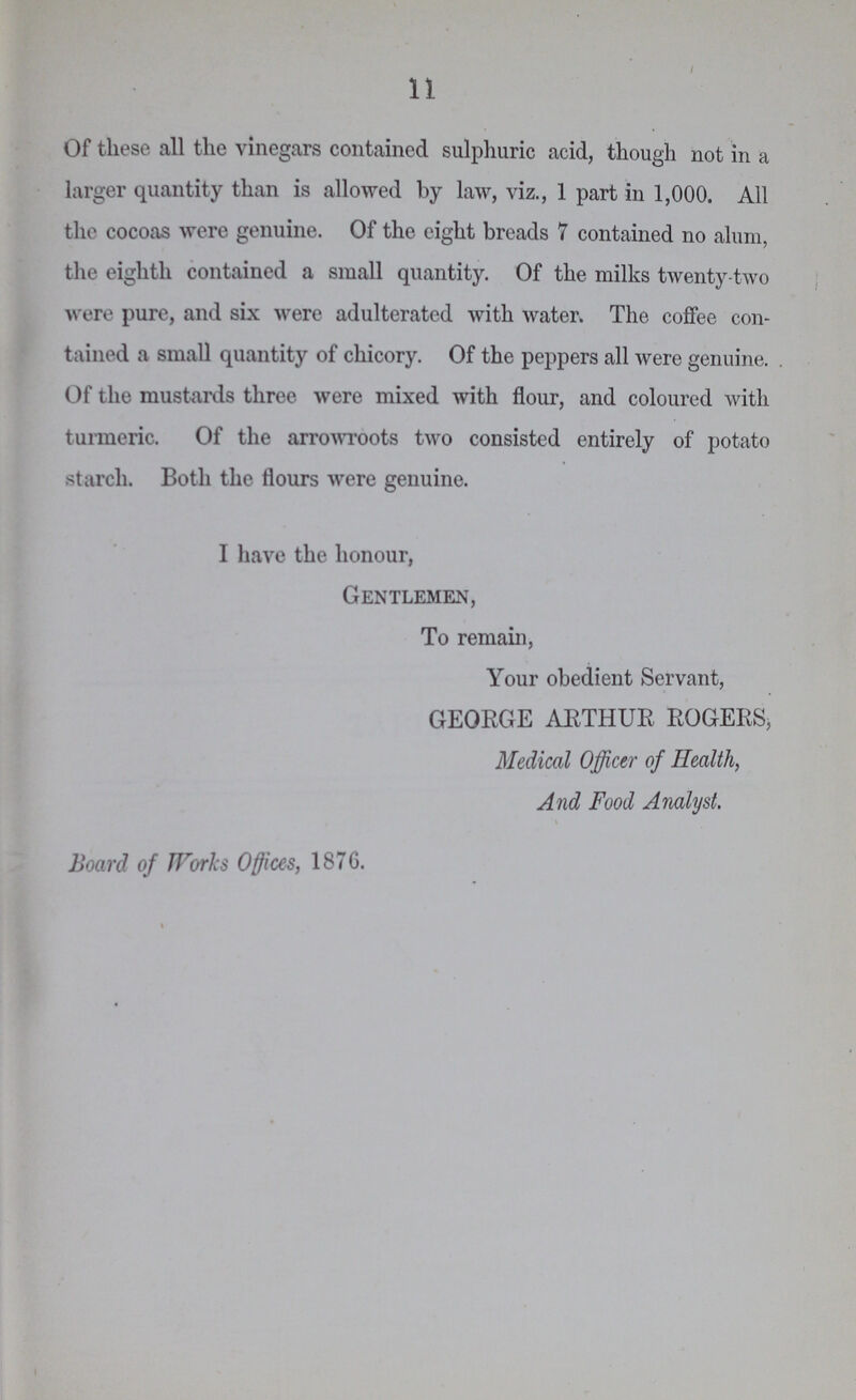 11 Of these all the vinegars contained sulphuric acid, though not in a larger quantity than is allowed by law, viz., 1 part in 1,000. All the cocoas were genuine. Of the eight breads 7 contained no alum, the eighth contained a small quantity. Of the milks twenty-two were pure, and six were adulterated with water. The coffee con tained a small quantity of chicory. Of the peppers all were genuine. Of the mustards three were mixed with flour, and coloured with turmeric. Of the arrowroots two consisted entirely of potato starch. Both the flours were genuine. I have the honour, Gentlemen, To remain, Your obedient Servant, GEORGE ARTHUR ROGERS, Medical Officer of Health, And Food Analyst. Board of Works Offices, 1876.