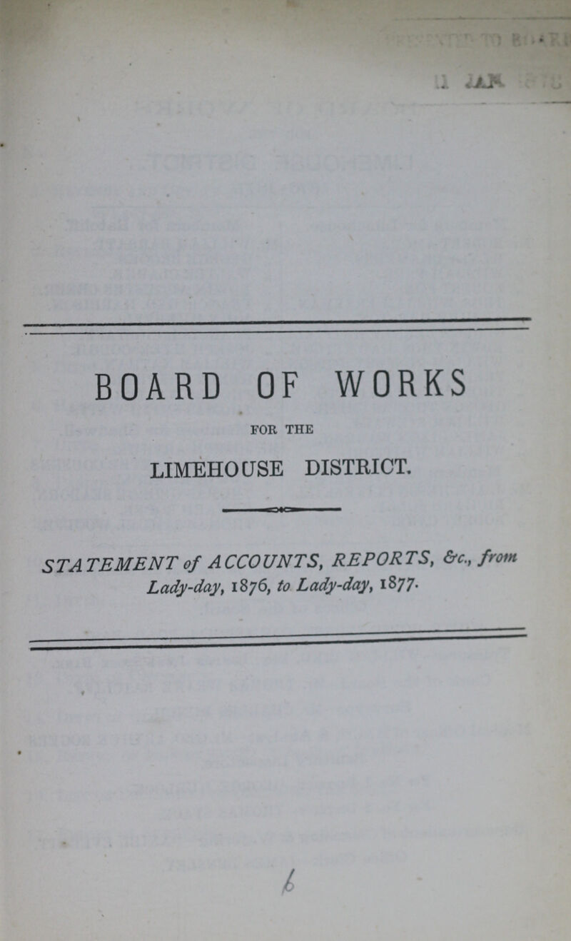 BOARD OF WORKS FOR THE LIMEHOUSE DISTRICT. STATEMENT of ACCOUNTS, REPORTS, &c., from Lady-day, 1876, to Lady-day, 1877.