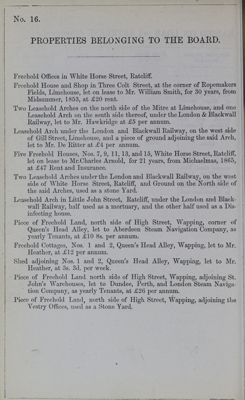 No. 16. PROPERTIES BELONGING TO THE BOARD. Freehold Offices in White Horse Street, Ratcliff. Freehold House and Shop in Three Colt Street, at the corner of Ropemakers Fields, Limehouse, let on lease to Mr. William Smith, for 30 years, from Midsummer, 1853, at £20 rent. Two Leasehold Arches on the north side of the Mitre at Limehouse, and one Leasehold Arch on the south side thereof, under the London & Blackwall Railway, let to Mr. Hawkridge at £5 per annum. Leasehold Arch under the London and Blackwall Railway, on the west side of Gill Street, Limehouse, and a piece of ground adjoining the said Arch, let to Mr. De Ritter at £4 per annum. Five Freehold Houses, Nos. 7, 9, 11, 13, and 15, White Horse Street, Ratcliff, let on lease to Mr.Charles Arnold, for 21 years, from Michaelmas, 1865, at £47 Rent and Insurance. Two Leasehold Arches under the London and Blackwall Railway, on the west side of White Horse Street, Ratcliff, and Ground on the North side of the said Arches, used as a stone Yard. Leasehold Arch in Little John Street, Ratcliff, under the London and Black wall Railway, half used as a mortuary, and the other half used as a Dis infecting house. Piece of Freehold Land, north side of High Street, Wapping, corner of Queen's Head Alley, let to Aberdeen Steam Navigation Company, as yearly Tenants, at £10 8s. per annum. Freehold Cottages, Nos. 1 and 2, Queen's Head Alley, Wapping, let to Mr. Heather, at £12 per annum. Shed adjoining Nos. 1 and 2, Queen's Head Alley, Wapping, let to Mr. Heather, at 3s. 3d. per week. Piece of Freehold Land north side of High Street, Wapping, adjoining St. John's Warehouses, let to Dundee, Perth, and London Steam Naviga tion Company, as yearly Tenants, at £26 per annum. Piece of Freehold Land, north side of High Street, Wapping, adjoining the Vestry Offices, used as a Stone Yard.
