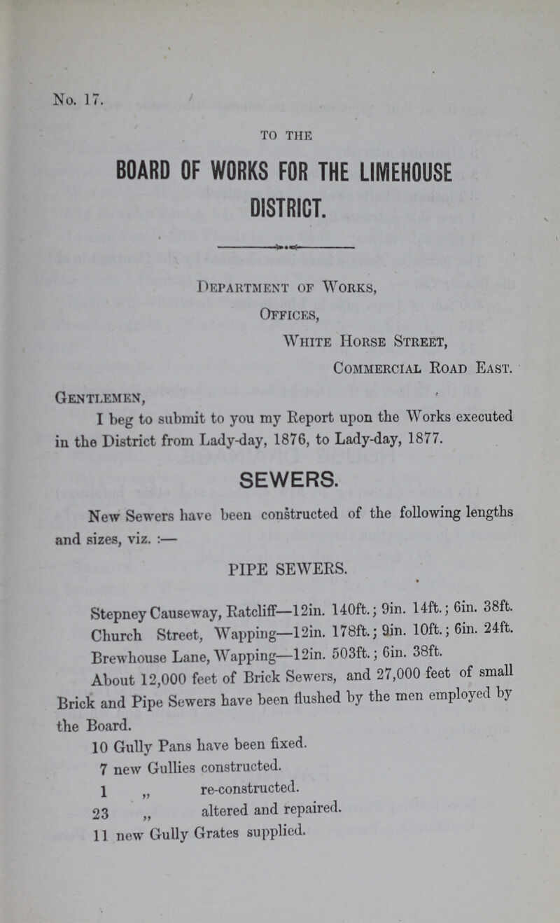 No. 17. to the BOARD OF WORKS FOR THE LIMEHOUSE DISTRICT. Department of Works, Offices, White Horse Street, Commercial Road East. Gentlemen, I beg to submit to you my Report upon the Works executed iu the District from Lady-day, 1876, to Lady-day, 1877. SEWERS. New Sewers have been constructed of the following lengths and sizes, viz.:— PIPE SEWERS. Stepney Causeway, Ratcliff—12in. 140ft.; 9in. 14ft.; 6in. 38ft. Church Street, Wapping—12in. 178ft.; 9in. 10ft.; 6in. 24ft. Brewhouse Lane, Wapping—12in. 503ft.; 6in. 38ft. About 12,000 feet of Brick Sewers, and 27,000 feet of small Brick and Pipe Sewers have been flushed by the men employed by the Board. 10 Gully Pans have been fixed. 7 new Gullies constructed. 1 „ re-constructed. 23 „ altered and repaired. 11 new Gully Grates supplied.