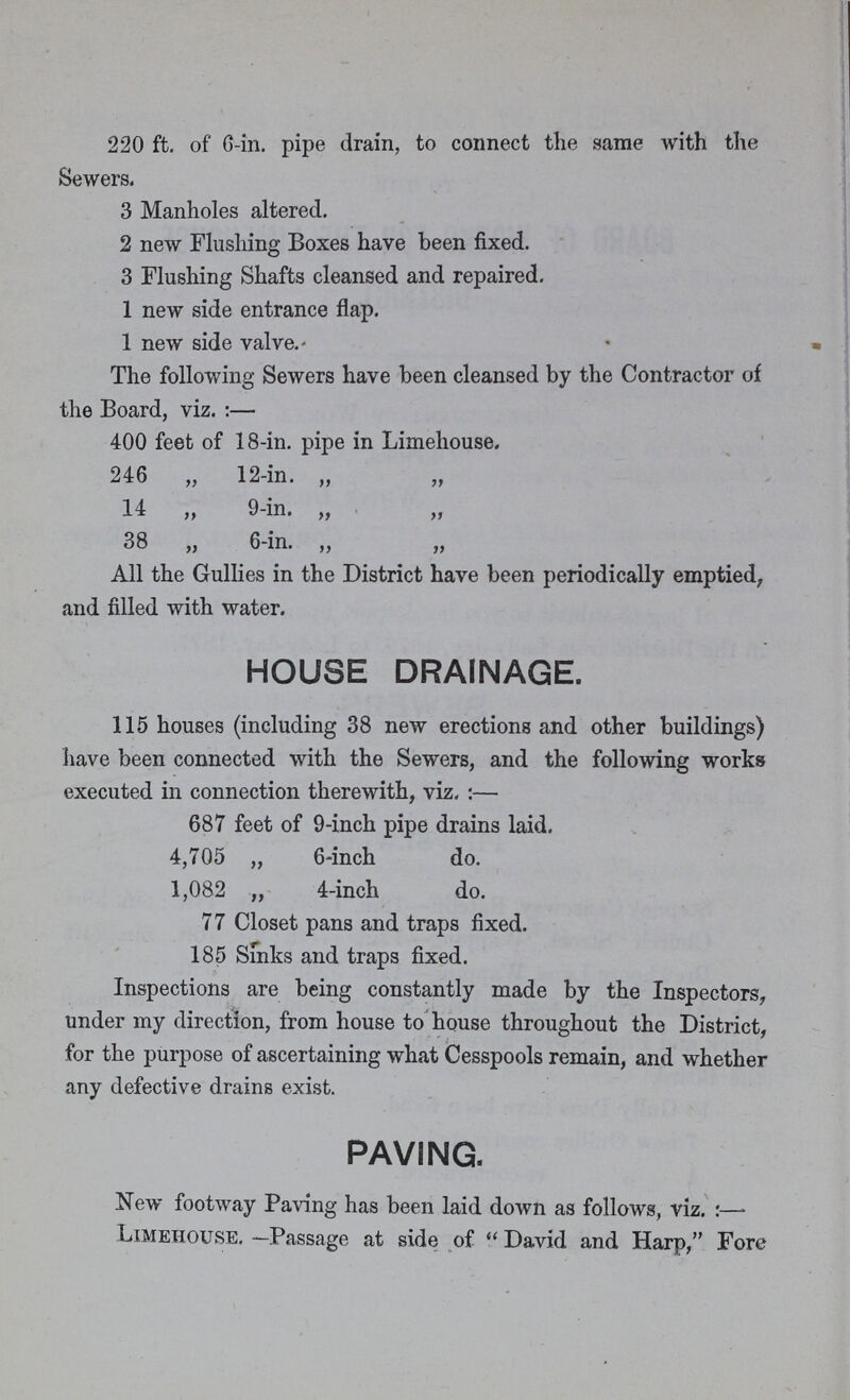 220 ft. of 6-in. pipe drain, to connect the same with the Sewers. 3 Manholes altered. 2 new Flushing Boxes have been fixed. 3 Flushing Shafts cleansed and repaired. 1 new side entrance flap. 1 new side valve. The following Sewers have been cleansed by the Contractor of the Board, viz.:— 400 feet of 18-in. pipe in Limehouse, 246 „ 12-in. „ „ 14 „ 9-in. „ 38 „ 6-in. „ „ All the Gullies in the District have been periodically emptied, and filled with water. HOUSE DRAINAGE. 115 houses (including 38 new erections and other buildings) have been connected with the Sewers, and the following works executed in connection therewith, viz.:— 687 feet of 9-inch pipe drains laid. 4,705 „ 6-inch do. 1,082 „ 4-inch do. 77 Closet pans and traps fixed. 185 Sinks and traps fixed. Inspections are being constantly made by the Inspectors, under my direction, from house to house throughout the District, for the purpose of ascertaining what Cesspools remain, and whether any defective drains exist. PAVING. New footway Paving has been laid down as follows, viz.:— Limehouse. —Passage at side of David and Harp, Fore