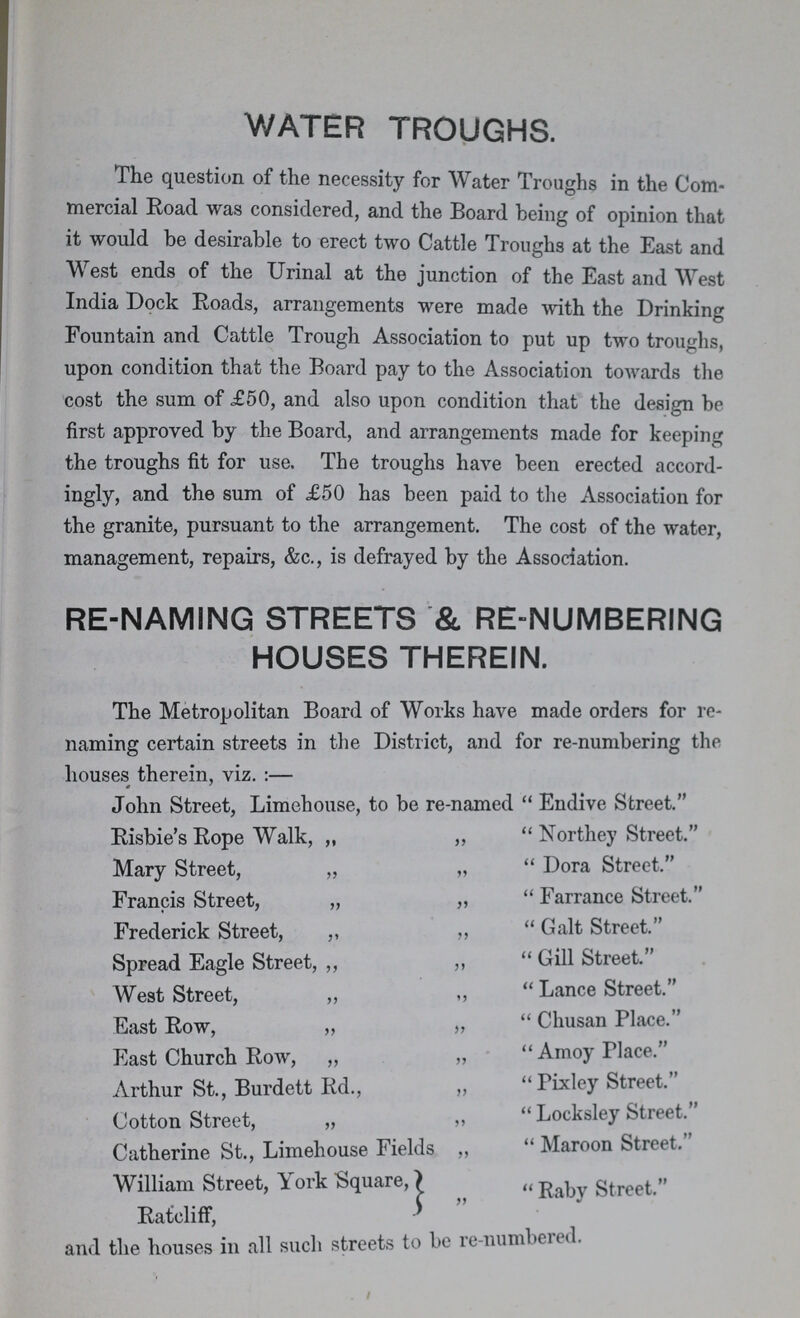 WATER TROUGHS. The question of the necessity for Water Troughs in the Com mercial Road was considered, and the Board being of opinion that it would be desirable to erect two Cattle Troughs at the East and West ends of the Urinal at the junction of the East and West India Dock Roads, arrangements were made with the Drinking Fountain and Cattle Trough Association to put up two troughs, upon condition that the Board pay to the Association towards the cost the sum of £50, and also upon condition that the design be first approved by the Board, and arrangements made for keeping the troughs fit for use. The troughs have been erected accord ingly, and the sum of £50 has been paid to the Association for the granite, pursuant to the arrangement. The cost of the water, management, repairs, &c., is defrayed by the Association. RE-NAMING STREETS & RE-NUMBERING HOUSES THEREIN. The Metropolitan Board of Works have made orders for re naming certain streets in the District, and for re-numbering the houses therein, viz.:— John Street, Limehouse, to be re-named  Endive Street. Risbie's Rope Walk, „ „ Northey Street. Mary Street, „ „ Dora Street.' Francis Street, „ „ Farrance Street. Frederick Street, ,, „ Galt Street. Spread Eagle Street, ,, ,, Gill Street. West Street, „ „ Lance Street. East Row, „ „ Chusan Place. East Church Row, „ „ Amoy Place. Arthur St., Burdett Rd., „  Pixley Street. Cotton Street, „ „  Locksley Street. Catherine St., Limehouse Fields „  Maroon Street. William Street, York Square, Raby street. Ratcliff, and the houses in all such streets to be re-numbered.