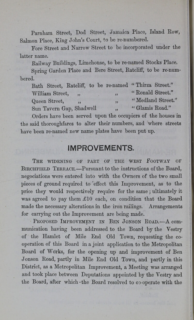 Parnham Street, Dod Street, Jamaica Place, Island Row, Salmon Place, King John's Court, to be re-numbered. Fore Street and Narrow Street to be incorporated under the latter name. Railway Buildings, Limehouse, to be re-named Stocks Place. Spring Garden Place and Bere Street, Ratcliff, to be re-num bered. Bath Street, Ratcliff, to be re-named  Thirza Street. William Street, „ „ Ronald Street. Queen Street, „ „ Medland Street. Sun Tavern Gap, Shadwell „ Glamis Road. Orders have been served upon the occupiers of the houses in the said thoroughfares to alter their numbers, and where streets have been re-named new name plates have been put up. IMPROVEMENTS. The widening of part of the west Footway of Birchfield Terrace.—Pursuant to the instructions of the Board, negociations were entered into with the Owners of the two small pieces of ground required to effect this Improvement, as to the price they would respectively require for the same; ultimately it was agreed to pay them £10 each, on condition that the Board made the necessary alterations in the iron railings. Arrangements for carrying out the Improvement are being made. Proposed Improvement in Ben Jonson Road.—A com munication having been addressed to the Board by the Vestry of the Hamlet of Mile End Old Town, requesting the co operation of this Board in a joint application to the Metropolitan Board of Works, for the opening up and improvement of Ben Jonson Road, partly in Mile End Old Town, and partly in this District, as a Metropolitan Improvement, a Meeting was arranged and took place between Deputations appointed by the Vestry and the Board, after which the Board resolved to co-operate with the