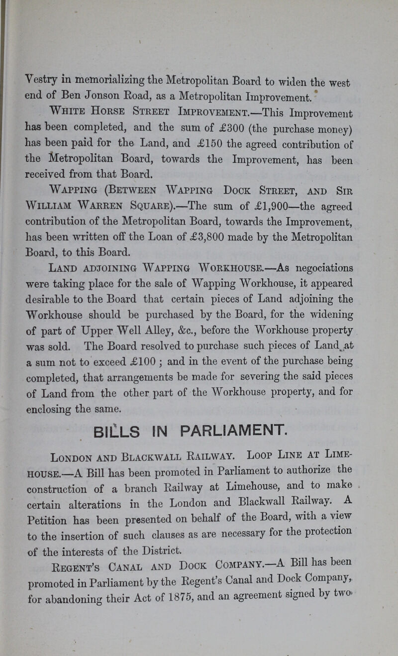 Vestry in memorializing the Metropolitan Board to widen the west end of Ben Jonson Road, as a Metropolitan Improvement. White Horse Street Improvement.—This Improvement has been completed, and the sum of £300 (the purchase money) has been paid for the Land, and .£150 the agreed contribution of the Metropolitan Board, towards the Improvement, has been received from that Board. Wapping (Between Wapping Dock Street, and Sir William Warren Square).—The sum of £1,900—the agreed contribution of the Metropolitan Board, towards the Improvement, has been written off the Loan of £3,800 made by the Metropolitan Board, to this Board. Land adjoining Wapping Workhouse.—As negociations were taking place for the sale of Wapping Workhouse, it appeared desirable to the Board that certain pieces of Land adjoining the Workhouse should be purchased by the Board, for the widening of part of Upper Well Alley, &c., before the Workhouse property was sold. The Board resolved to purchase such pieces of Land^at a sum not to exceed £100; and in the event of the purchase being completed, that arrangements be made for severing the said pieces of Land from the other part of the Workhouse property, and for enclosing the same. BILLS IN PARLIAMENT. London and Blackwall Railway. Loop Line at Lime house.—A Bill has been promoted in Parliament to authorize the construction of a branch Railway at Limehouse, and to make certain alterations in the London and Blackwall Railway. A Petition has been presented on behalf of the Board, with a view to the insertion of such clauses as are necessary for the protection of the interests of the District. Regent's Canal and Dock Company.—A Bill has been promoted in Parliament by the Regent's Canal and Dock Company, for abandoning their Act of 1875, and an agreement signed by two