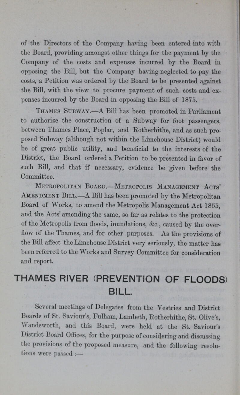 of the Directors of the Company having been entered into with the Board, providing amongst other things for the payment by the Company of the costs and expenses incurred by the Board in opposing the Bill, but the Company having neglected to pay the costs, a Petition was ordered by the Board to be presented against the Bill, with the view to procure payment of such costs and ex penses incurred by the Board in opposing the Bill of 1875. Thames Subway.—A Bill has been promoted in Parliament to authorize the construction of a Subway for foot passengers, between Thames Place, Poplar, and Rotherhithe, and as such pro posed Subway (although not within the Limehouse District) would be of great public utility, and beneficial to the interests of the District, the Board ordered a Petition to be presented in favor of such Bill, and that if necessary, evidence be given before the Committee. Metropolitan Board.—Metropolis Management Acts' Amendment Bill.—A Bill has been promoted by the Metropolitan Board of Works, to amend the Metropolis Management Act 1855, and the Acts' amending the same, so far as relates to the protection of the Metropolis from floods, inundations, &c., caused by the over flow of the Thames, and for other purposes. As the provisions of the Bill affect the Limehouse District very seriously, the matter has been referred to the Works and Survey Committee for consideration and report. THAMES RIVER (PREVENTION OF FLOODS) BILL. Several meetings of Delegates from the Vestries and District Boards of St. Saviour's, Fulham, Lambeth, Rotherhithe, St. Olive's, Wandsworth, and this Board, were held at the St. Saviour's District Board Offices, for the purpose of considering and discussing the provisions of the proposed measure, and the following resolu tions were passed:—