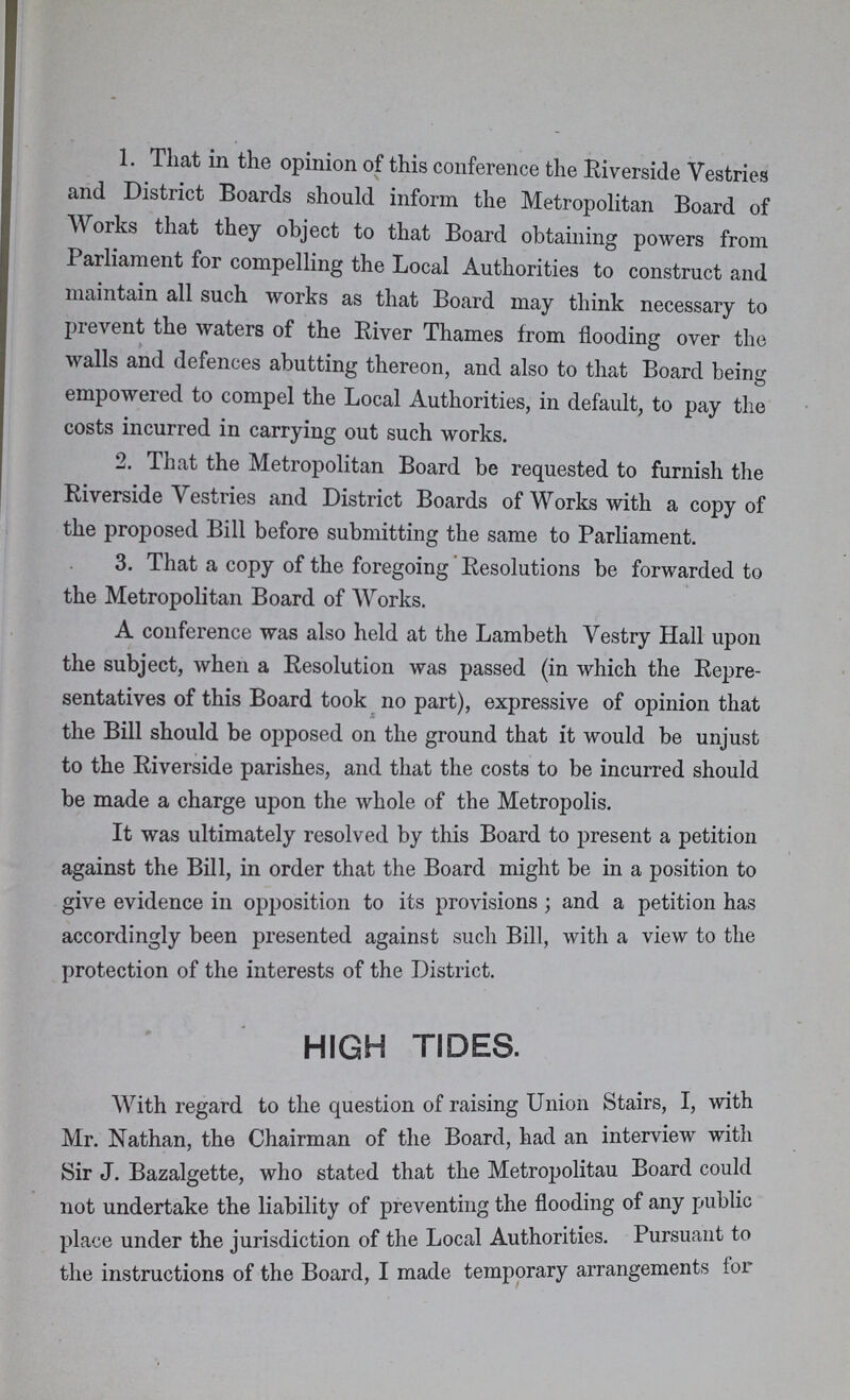 1. That in the opinion of this conference the Riverside Vestries and District Boards should inform the Metropolitan Board of Works that they object to that Board obtaining powers from Parliament for compelling the Local Authorities to construct and maintain all such works as that Board may think necessary to prevent the waters of the River Thames from flooding over the walls and defences abutting thereon, and also to that Board being empowered to compel the Local Authorities, in default, to pay the costs incurred in carrying out such works. 2. That the Metropolitan Board be requested to furnish the Riverside Vestries and District Boards of Works with a copy of the proposed Bill before submitting the same to Parliament. 3. That a copy of the foregoing Resolutions be forwarded to the Metropolitan Board of Works. A conference was also held at the Lambeth Vestry Hall upon the subject, when a Resolution was passed (in which the Repre sentatives of this Board took no part), expressive of opinion that the Bill should be opposed on the ground that it would be unjust to the Riverside parishes, and that the costs to be incurred should be made a charge upon the whole of the Metropolis. It was ultimately resolved by this Board to present a petition against the Bill, in order that the Board might be in a position to give evidence in opposition to its provisions; and a petition has accordingly been presented against such Bill, with a view to the protection of the interests of the District. HIGH TIDES. With regard to the question of raising Union Stairs, I, with Mr. Nathan, the Chairman of the Board, had an interview with Sir J. Bazalgette, who stated that the Metropolitau Board could not undertake the liability of preventing the flooding of any public place under the jurisdiction of the Local Authorities. Pursuant to the instructions of the Board, I made temporary arrangements for