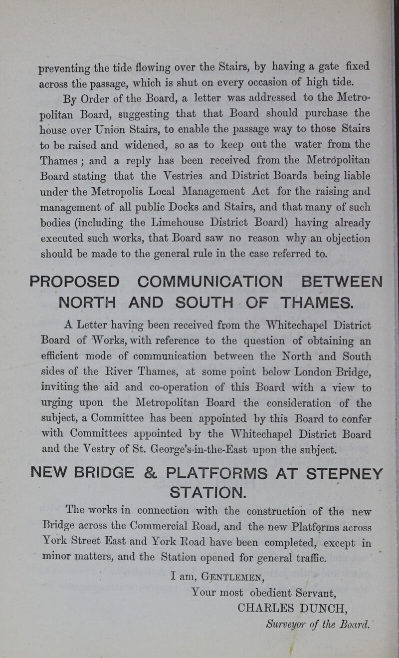 preventing the tide flowing over the Stairs, by having a gate fixed across the passage, which is shut on every occasion of high tide. By Order of the Board, a letter was addressed to the Metro politan Board, suggesting that that Board should purchase the house over Union Stairs, to enable the passage way to those Stairs to be raised and widened, so as to keep out the water from the Thames ; and a reply has been received from the Metropolitan Board stating that the Vestries and District Boards being liable under the Metropolis Local Management Act for the raising and management of all public Docks and Stairs, and that many of such bodies (including the Limehouse District Board) having already executed such works, that Board saw no reason why an objection should be made to the general rule in the case referred to. PROPOSED COMMUNICATION BETWEEN NORTH AND SOUTH OF THAMES. A Letter having been received from the Whitechapel District Board of Works, with reference to the question of obtaining an efficient mode of communication between the North and South sides of the River Thames, at some point below London Bridge, inviting the aid and co-operation of this Board with a view to urging upon the Metropolitan Board the consideration of the subject, a Committee has been appointed by this Board to confer with Committees appointed by the Whitechapel District Board and the Vestry of St. George's-in-the-East upon the subject. NEW BRIDGE & PLATFORMS AT STEPNEY STATION. The works in connection with the construction of the new Bridge across the Commercial Road, and the new Platforms across York Street East and York Road have been completed, except in minor matters, and the Station opened for general traffic. I am, Gentlemen, Your most obedient Servant, CHARLES DUNCH, Surveyor of the Board.