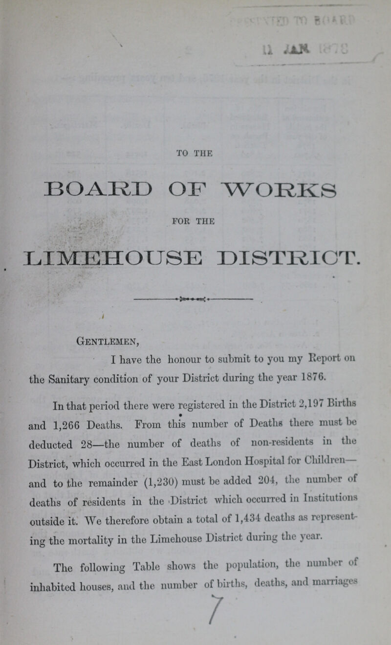 to the BOARD OF WORKS for the LIMEHOUSE DISTRICT. Gentlemen, I have the honour to submit to you my Report on the Sanitary condition of your District during the year 1876. In that period there were registered in the District 2,197 Births and 1,266 Deaths. From this number of Deaths there must be deducted 28—the number of deaths of non-residents in the District, which occurred in the East London Hospital for Children— and to the remainder (1,230) must be added 204, the number of deaths of residents in the District which occurred in Institutions outside it. We therefore obtain a total of 1,434 deaths as represent ing the mortality in the Limehouse District during the year. The following Table shows the population, the number of inhabited houses, and the number of births, deaths, and marriages