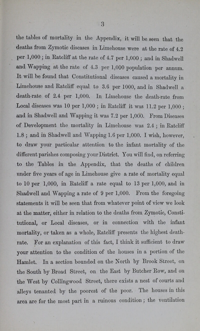 3 the tables of mortality in the Appendix, it will be seen that the deaths from Zymotic diseases in Limehouse were at the rate of 4.2 per 1,000; in Ratcliff at the rate of 4.7 per 1,000; and in Shad well and Wapping at the rate of 4.3 per 1,000 population per annum. It will be found that Constitutional diseases caused a mortality in Limehouse and Ratcliff equal to 3.6 per 1000, and in Shadwell a death-rate of 2.4 per 1,000. In Limehouse the death-rate from Local diseases was 10 per 1,000; in Ratcliff it was 11.2 per 1,000; and in Shadwell and Wapping it was 7.2 per 1,000. From Diseases of Development the mortality in Limehouse was 2.4; in Ratcliff 1.8; and in Shadwell and Wapping 1.6 per 1,000. I wish, however, to draw your particular attention to the infant mortality of the different parishes composing your District. You will find, on referring to the Tables in the Appendix, that the deaths of children under five years of age in Limehouse give a rate of mortality equal to 10 per 1,000, in Ratcliff a rate equal to 13 per 1,000, and in Shadwell and Wapping a rate of 9 per 1,000. From the foregoing statements it will be seen that from whatever point of view we look at the matter, either in relation to the deaths from Zymotic, Consti tutional, or Local diseases, or in connection with the infant mortality, or taken as a whole, Ratcliff presents the highest death rate. For an explanation of this fact, I think it sufficient to draw your attention to the condition of the houses in a portion of the Hamlet. In a section bounded on the North by Brook Street, on the South by Broad Street, on the East by Butcher Row, and on the West by Collingwood Street, there exists a nest of courts and alleys tenanted by the poorest of the poor. The houses in this area are for the most part in a ruinous condition; the ventilation