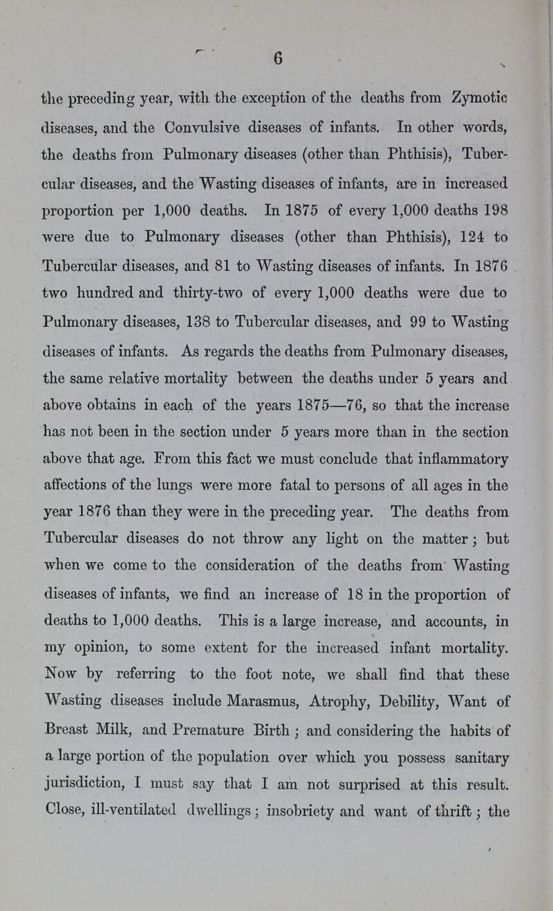 6 the preceding year, with the exception of the deaths from Zymotic diseases, and the Convulsive diseases of infants. In other words, the deaths from Pulmonary diseases (other than Phthisis), Tuber cular diseases, and the Wasting diseases of infants, are in increased proportion per 1,000 deaths. In 1875 of every 1,000 deaths 198 were due to Pulmonary diseases (other than Phthisis), 124 to Tubercular diseases, and 81 to Wasting diseases of infants. In 1876 two hundred and thirty-two of every 1,000 deaths were due to Pulmonary diseases, 138 to Tubercular diseases, and 99 to Wasting diseases of infants. As regards the deaths from Pulmonary diseases, the same relative mortality between the deaths under 5 years and above obtains in each of the years 1875—76, so that the increase has not been in the section under 5 years more than in the section above that age. From this fact we must conclude that inflammatory affections of the lungs were more fatal to persons of all ages in the year 1876 than they were in the preceding year. The deaths from Tubercular diseases do not throw any light on the matter; but when we come to the consideration of the deaths from Wasting diseases of infants, we find an increase of 18 in the proportion of deaths to 1,000 deaths. This is a large increase, and accounts, in my opinion, to some extent for the increased infant mortality. Now by referring to the foot note, we shall find that these Wasting diseases include Marasmus, Atrophy, Debility, Want of Breast Milk, and Premature Birth; and considering the habits of a large portion of the population over which you possess sanitary jurisdiction, I must say that I am not surprised at this result. Close, ill-ventilated dwellings; insobriety and want of thrift; the