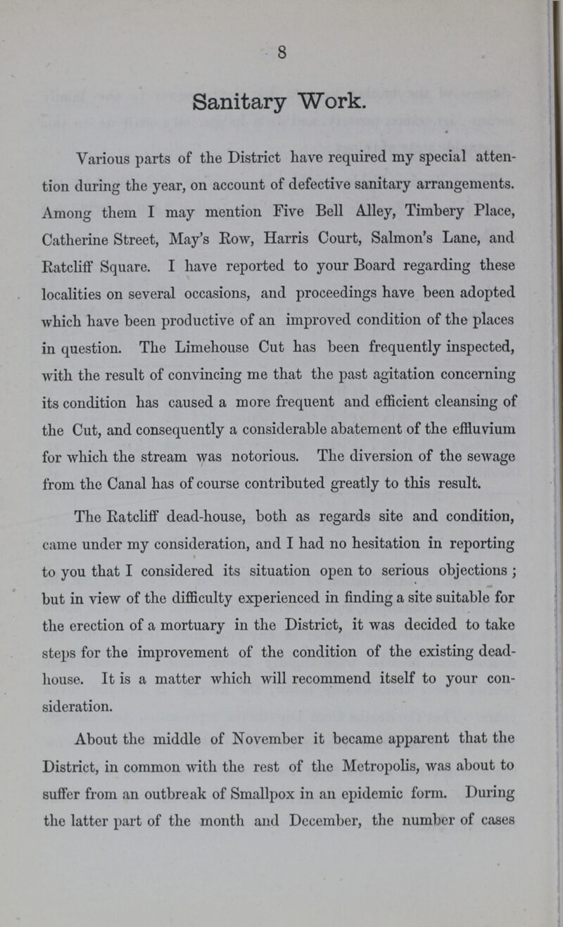 8 Sanitary Work. Various parts of the District have required my special atten tion during the year, on account of defective sanitary arrangements. Among them I may mention Five Bell Alley, Timbery Place, Catherine Street, May's Row, Harris Court, Salmon's Lane, and Ratcliff Square. I have reported to your Board regarding these localities on several occasions, and proceedings have been adopted which have been productive of an improved condition of the places in question. The Limehouse Cut has been frequently inspected, with the result of convincing me that the past agitation concerning its condition has caused a more frequent and efficient cleansing of the Cut, and consequently a considerable abatement of the effluvium for which the stream was notorious. The diversion of the sewage from the Canal has of course contributed greatly to this result. The Ratcliff dead-house, both as regards site and condition, came under my consideration, and I had no hesitation in reporting to you that I considered its situation open to serious objections ; but in view of the difficulty experienced in finding a site suitable for the erection of a mortuary in the District, it was decided to take steps for the improvement of the condition of the existing dead house. It is a matter which will recommend itself to your con sideration. About the middle of November it became apparent that the District, in common with the rest of the Metropolis, was about to suffer from an outbreak of Smallpox in an epidemic form. During the latter part of the month and December, the number of cases