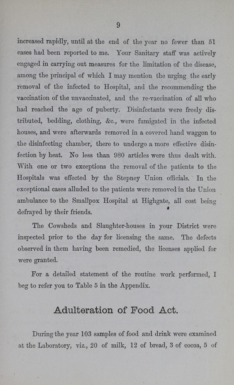9 increased rapidly, until at the end of the year no fewer than 51 cases had been reported to me. Your Sanitary staff was actively engaged in carrying out measures for the limitation of the disease, among the principal of which I may mention the urging the early removal of the infected to Hospital, and the recommending the vaccination of the unvaccinated, and the re-vaccination of all who had reached the age of puberty. Disinfectants were freely dis tributed, bedding, clothing, &c., were fumigated in the infected houses, and were afterwards removed in a covered hand waggon to the disinfecting chamber, there to undergo a more effective disin fection by heat. No less than 980 articles were thus dealt with. With one or two exceptions the removal of the patients to the Hospitals was effected by the Stepney Union officials. In the exceptional cases alluded to the patients were removed in the Union ambulance to the Smallpox Hospital at Highgate, all cost being defrayed by their friends. The Cowsheds and Slaughter-houses in your District were inspected prior to the day for licensing the same. The defects observed in them having been remedied, the licenses applied for were granted. For a detailed statement of the routine work performed, I beg to refer you to Table 5 in the Appendix. Adulteration of Food Act. During the year 103 samples of food and drink were examined at the Laboratory, viz., 20 of milk, 12 of bread, 3 of cocoa, 5 of