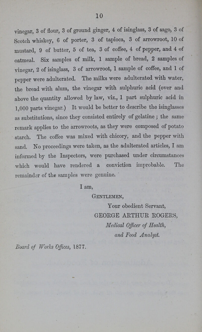 10 vinegar, 3 of flour, 3 of ground ginger, 4 of isinglass, 3 of sago, 3 of Scotch whiskey, 6 of porter, 3 of tapioca, 3 of arrowroot, 10 of mustard, 9 of butter, 5 of tea, 3 of coffee, 4 of pepper, and 4 of oatmeal. Six samples of milk, 1 sample of bread, 2 samples of vinegar, 2 of isinglass, 3 of arrowroot, 1 sample of coffee, and 1 of pepper were adulterated. The milks were adulterated with water, the bread with alum, the vinegar with sulphuric acid (over and above the quantity allowed by law, viz., 1 part sulphuric acid in 1,000 parts vinegar.) It would be better to describe the isinglasses as substitutions, since they consisted entirely of gelatine ; the same remark applies to the arrowroots, as they were composed of potato starch. The coffee was mixed with chicory, and the pepper with sand. No proceedings were taken, as the adulterated articles, I am informed by the Inspectors, were purchased under circumstances which would have rendered a conviction improbable. The remainder of the samples were genuine. I am, Gentlemen, Your obedient Servant, GEORGE ARTHUR ROGERS, Medical Officer of Health, and Food Analyst. Board of Works Offices, 1877.