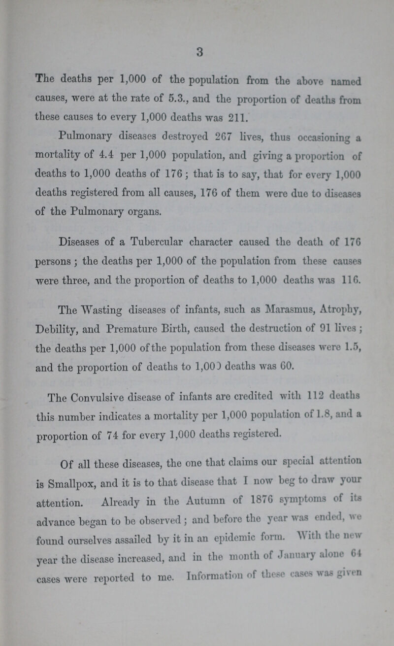 3 The deaths per 1,000 of the population from the above named causes, were at the rate of 5.3., and the proportion of deaths from these causes to every 1,000 deaths was 211. Pulmonary diseases destroyed 267 lives, thus occasioning a mortality of 4.4 per 1,000 population, and giving a proportion of deaths to 1,000 deaths of 176; that is to say, that for every 1,000 deaths registered from all causes, 176 of them were due to diseases of the Pulmonary organs. Diseases of a Tubercular character caused the death of 176 persons ; the deaths per 1,000 of the population from these causes were three, and the proportion of deaths to 1,000 deaths was 116. The Wasting diseases of infants, such as Marasmus, Atrophy, Debility, and Premature Birth, caused the destruction of 91 lives; the deaths per 1,000 of the population from these diseases were 1.5, and the proportion of deaths to 1,000 deaths was GO. The Convulsive disease of infants are credited with 112 deaths this number indicates a mortality per 1,000 population of 1.8, and a proportion of 74 for every 1,000 deaths registered. Of all these diseases, the one that claims our special attention is Smallpox, and it is to that disease that I now beg to draw your attention. Already in the Autumn of 1876 symptoms of its advance began to be observed; and before the year was ended, we found ourselves assailed by it in an epidemic form.With the new year the disease increased, and in the month of January alone 64 cases were reported to me. Information of these cases was given