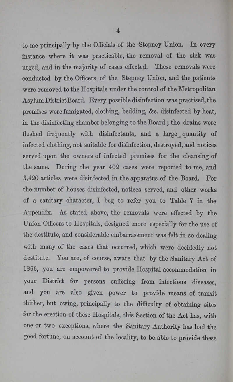 4 to me principally by the Officials of the Stepney Union. In every instance where it was practicable, the removal of the sick was urged, and in the majority of cases effected. These removals were conducted by the Officers of the Stepney Union, and the patients were removed to the Hospitals under the control of the Metropolitan Asylum District Board. Every possible disinfection was practised, the premises were fumigated, clothing, bedding, &c. disinfected by heat, in the disinfecting chamber belonging to the Board; the drains were flushed frequently with disinfectants, and a large quantity of infected clothing, not suitable for disinfection, destroyed, and notices served upon the owners of infected premises for the cleansing of the same. During the year 402 cases were reported to me, and 3,420 articles were disinfected in the apparatus of the Board. For the number of houses disinfected, notices served, and other works of a sanitary character, I beg to refer you to Table 7 in the Appendix. As stated above, the removals were effected by the Union Officers to Hospitals, designed more especially for the use of the destitute, and considerable embarrassment was felt in so dealing with many of the cases that occurred, which were decidedly not destitute. You are, of course, aware that by the Sanitary Act of 1866, you are empowered to provide Hospital accommodation in your District for persons suffering from infectious diseases, and you are also given power to provide means of transit thither, but owing, principally to the difficulty of obtaining sites for the erection of these Hospitals, this Section of the Act has, with one or two exceptions, where the Sanitary Authority has had the good fortune, on account of the locality, to be able to provide these