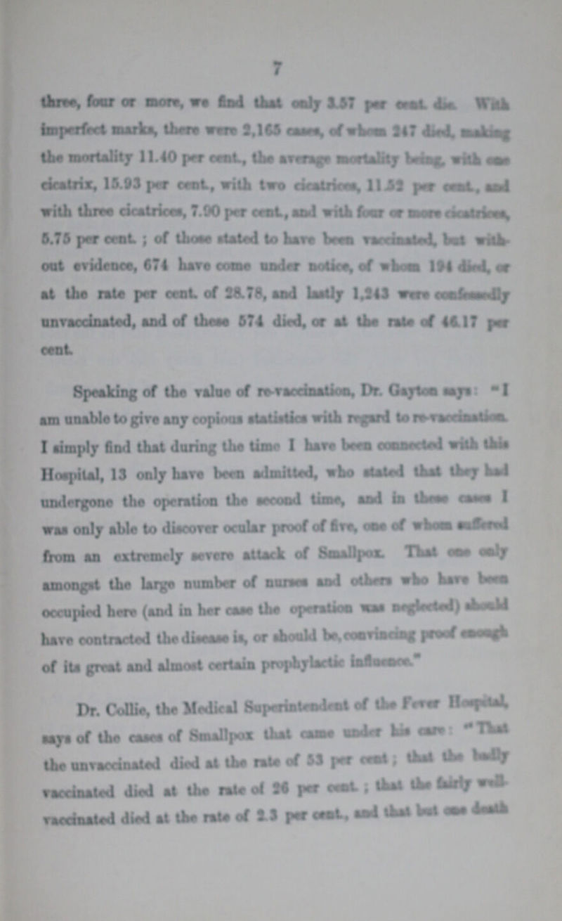 7 three, four or more, we find that only 3.57 per cent with imperfect marks, there were 2,165cases,of whom 247diedmakingthe mortality 11.40 per cent, the average mortality being,with case cicatrix. 15.93 per cent, with two cicatrices. 11.52 percent and with three cicatrices, 7.90 per cent, and with four or more cicatrices, 5.75 per cent; of those stated to Have been vaccinated, but out evidence, 674 hare come undrr notice, of whom 194 died.or at the rate per cent of 28.78, and lastly 1.243 were confidently unvaccinated, and of these 574 died, or at the rate of 46.17 per cent Speaking of the value of re-vaccination, Dr. Gayton says:I am unable to give any copious statistics with regard to re-vaccination I simply find that daring the time I hare been connected with this Hospital, 13 only have been admitted, who stated that they had undergone the operation the second time, and in these cases I was only able to discover ocular proof of five one of whom suffered from an extremely severe attack of Smallpox. That one only amongst the large number of nurses and other who have been occupied here (and in her case the operation was neglected) hare contracted the disease is, or should be, convincing proof enough of its great and almost certain prophylactic influence. Dr. Collie, the Medical Superintendent of the Fever Hospital. says of the caeca of Smallpox that came under his care:the unvaccinated died at the rate of 53 per cent that raccinated died at the rate of 26 per cent: that the fairly well vaccinated died at the rate of 2.3 per cent, end that but one death.