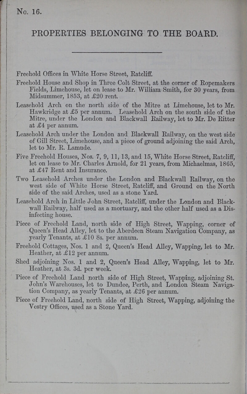 No. 16. PROPERTIES BELONGING TO THE BOARD. Freehold Offices in White Horse Street, Ratcliff. Freehold House and Shop in Three Colt Street, at the corner of Ropemakers Fields, Limehouse, let on lease to Mr. William Smith, for 30 years, from Midsummer, 1853, at £20 rent. Leasehold Arch on the north side of the Mitre at Limehouse, let to Mr. Hawkridge at £5 per annum. Leasehold Arch on the south side of the Mitre, under the London and Blackwall Railway, let to Mr. De Ritter at £4 per annum. Leasehold Arch under the London and Blackwall Railway, on the west side of Gill Street, Limehouse, and a piece of ground adjoining the said Arch, let to Mr. R. Lamude. Five Freehold Houses, Nos. 7, 9, 11, 13, and 15, White Horse Street, Ratcliff, let on lease to Mr. Charles Arnold, for 21 years, from Michaelmas, 1865, at £47 Rent and Insurance. Two Leasehold Arches under the London and Blackwall Railway, on the west side of White Horse Street, Ratcliff, and Ground on the North side of the said Arches, used as a stone Yard. Leasehold Arch in Little John Street, Ratcliff, under the London and Black wall Railway, half used as a mortuary, and the other half used as a Dis infecting house. Piece of Freehold Land, north side of High Street, Wapping, corner of Queen's Head Alley, let to the Aberdeen Steam Navigation Company, as yearly Tenants, at £10 8s. per annum. Freehold Cottages, Nos. 1 and 2, Queen's Head Alley, Wapping, let to Mr. Heather, at £12 per annum. Shed adjoining Nos. 1 and 2, Queen's Head Alley, Wapping, let to Mr. Heather, at 3s. 3d. per week. Piece of Freehold Land north side of High Street, Wapping, adjoining St. John's Warehouses, let to Dundee, Perth, and London Steam Naviga tion Company, as yearly Tenants, at £26 per annum. Piece of Freehold Land, north side of High Street, Wapping, adjoining the Vestry Offices, used as a Stone Yard.