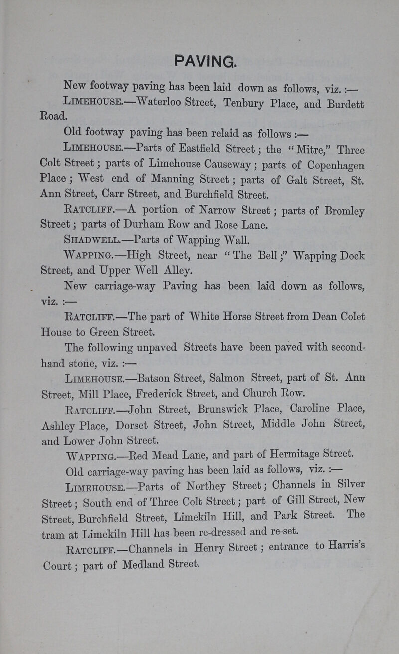 paving. New footway paving has been laid down as follows, viz.:— Limehouse. Waterloo Street, Tenbury Place, and Burdett Road. Old footway paving has been relaid as follows:— Limehouse.—Parts of Eastfield Street; the Mitre, Three Colt Street; parts of Limehouse Causeway; parts of Copenhagen Place; West end of Manning Street; parts of Galt Street, St. Ann Street, Carr Street, and Burchfield Street. Ratcliff.—A portion of Narrow Street; parts of Bromley Street; parts of Durham Row and Rose Lane. Shadwell.—Parts of Wapping Wall. Wapping.—High Street, near The Bell; Wapping Dock Street, and Upper Well Alley. New carriage-way Paving has been laid down as follows, viz. :— Ratcliff.—The part of White Horse Street from Dean Colet House to Green Street. The following unpaved Streets have been paved with second hand stone, viz. :— Limehouse.—Batson Street, Salmon Street, part of St. Ann Street, Mill Place, Frederick Street, and Church Row. Ratcliff.—John Street, Brunswick Place, Caroline Place, Ashley Place, Dorset Street, John Street, Middle John Street, and Lower John Street. Wapping.—Red Mead Lane, and part of Hermitage Street. Old carriage-way paving has been laid as follows, viz. :— Limehouse.—Parts of Northey Street; Channels in Silver Street; South end of Three Colt Street; part of Gill Street, New Street, Burchfield Street, Limekiln Hill, and Park Street. The tram at Limekiln Hill has been re-dressed and re-set. Ratcliff.—Channels in Henry Street; entrance to Harris s Court; part of Medland Street.