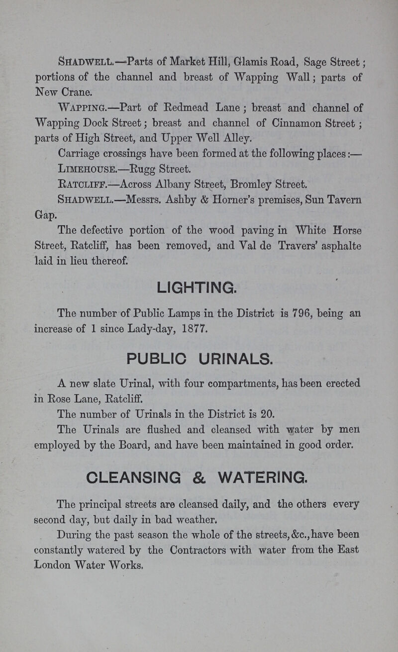 Shadwell. —Parts of Market Hill, Glamis Road, Sage Street; portions of the channel and breast of Wapping Wall; parts of New Crane. Wapping.—Part of Redmead Lane; breast and channel of Wapping Dock Street; breast and channel of Cinnamon Street; parts of High Street, and Upper Well Alley. Carriage crossings have been formed at the following places:— Limehouse.—Rugg Street. Ratcliff.—Across Albany Street, Bromley Street. Shadwell.—Messrs. Ashby & Horner's premises, Sun Tavern Gap. The defective portion of the wood paving in White Horse Street, Ratcliff, has been removed, and Val de Travers' asphalte laid in lieu thereof. lighting. The number of Public Lamps in the District is 796, being an increase of 1 since Lady-day, 1877. public urinals. A new slate Urinal, with four compartments, has been erected in Rose Lane, Ratcliff. The number of Urinals in the District is 20. The Urinals are flushed and cleansed with water by men employed by the Board, and have been maintained in good order. cleansing & watering. The principal streets are cleansed daily, and the others every second day, but daily in bad weather. During the past season the whole of the streets, &c., have been constantly watered by the Contractors with water from the East London Water Works.