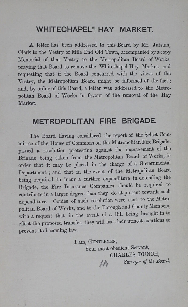whitechapel hay market. A letter has been addressed to this Board by Mr. Jutsum, Clerk to the Vestry of Mile End Old Town, accompanied by a copy Memorial of that Vestry to the Metropolitan Board of Works, praying that Board to remove the Whitechapel Hay Market, and requesting that if the Board concurred with the views of the Vestry, the Metropolitan Board might be informed of the fact; and, by order of this Board, a letter was addressed to the Metro politan Board of Works in favour of the removal of the Hay Market. metropolitan fire brigade. The Board having considered the report of the Select Com mittee of the House of Commons on the Metropolitan Fire Brigade, passed a resolution protesting against the management of the Brigade being taken from the Metropolitan Board of Works, in order that it may be placed in the charge of a Governmental Department; and that in the event of the Metropolitan Board being required to incur a further expenditure in extending the Brigade, the Fire Insurance Companies should be required to contribute in a larger degree than they do at present towards such expenditure. Copies of such resolution were sent to the Metro politan Board of Works, and to the Borough and County Members, with a request that in the event of a Bill being brought in to effect the proposed transfer, they will use their utmost exertions to prevent its becoming law. I am, Gentlemen, Your most obedient Servant, CHARLES DUNCH, Surveyor of the Board.