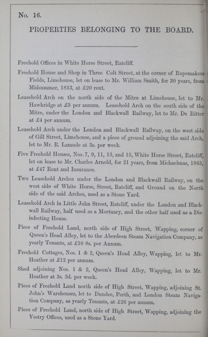 No. 16. PROPERTIES BELONGING TO THE BOARD. Freehold Offices in White Horse Street, Ratcliff. Freehold House and Shop in Three Colt Street, at the corner of Ropemakers Fields, Limehouse, let on lease to Mr. William Smith, for 30 years, from Midsummer, 1853, at £20 rent. Leasehold Arch on the north side of the Mitre at Limehouse, let to Mr. Hawkridge at £5 per annum. Leasehold Arch on the south side of the Mitre, under the London and Blackwall Railway, let to Mr. De Ritter at £4 per annum. Leasehold Arch under the London and Blackwall Railway, on the west side of Gill Street, Limehouse, and a piece of ground adjoining the said Arch, let to Mr. R. Lamude at 3s. per week. Five Freehold Houses, Nos.7, 9, 11, 13, and 15, White Horse Street, Ratcliff, let on lease to Mr. Charles Arnold, for 21 years, from Michaelmas, 1865, at £47 Rent and Insurance. Two Leasehold Arches under the London and Blackwall Railway, on the west side of White Horse, Street, Ratcliff, and Ground on the North side of the said Arches, used as a Stone Yard. Leasehold Arch in Little John Street, Ratcliff, under the London and Black wall Railway, half used as a Mortuary, and the other half used as a Dis infecting House. Piece of Freehold Land, north side of High Street, Wapping, corner of Queen's Head Alley, let to the Aberdeen Steam Navigation Company, as yearly Tenants, at £10 8s. per Annum. Freehold Cottages, Nos. 1 & 2, Queen's Head Alley, Wapping, let to Mr. Heather at £12 per annum. Shed adjoining Nos. 1 & 2, Queen's Head Alley, Wapping, let to Mr. Heather at 3s. 3d. per week. Piece of Freehold Land north side of High Street, Wapping, adjoining St. John's Warehouses, let to Dundee, Perth, and London Steam Naviga tion Company, as yearly Tenants, at £26 per annum. Piece of Freehold Land, north side of High Street, Wapping, adjoining the Vestry Offices, used as a Stone Yard.
