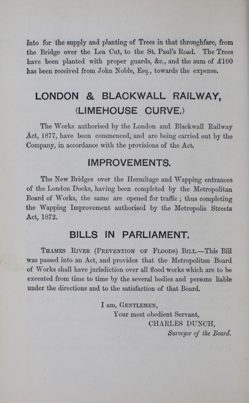 into for the supply and planting of Trees in that throughfare, from the Bridge over the Lea Cut, to the St. Paul's Road. The Trees have been planted with proper guards, &c., and the sum of £100 has been received from John Noble, Esq., towards the expense. LONDON & BLACKWALL RAILWAY, (LIMEHOUSE CURVE.) The Works authorised by the London and Blackwall Railway Act, 1877, have been commenced, and are being carried out by the Company, in accordance with the provisions of the Act. IMPROVEMENTS. The New Bridges over the Hermitage and Wapping entrances of the London Docks, having been completed by the Metropolitan Board of Works, the same are opened for traffic; thus completing the Wapping Improvement authorised by the Metropolis Streets Act, 1872. BILLS IN PARLIAMENT. Thames River (Prevention of Floods) Bill.—This Bill was passed into an Act, and provides that the Metropolitan Board of Works shall have jurisdiction over all flood works which are to be executed from time to time by the several bodies and persons liable under the directions and to the satisfaction of that Board. I am, Gentlemen, Your most obedient Servant, CHARLES DUNCH, Surveyor of the Board.