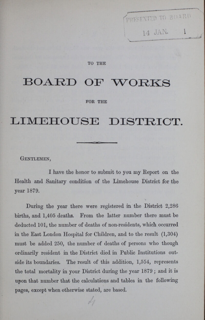 to the BOARD OF WORKS for the LIMEHOUSE DISTRICT. Gentlemen, I have the honor to submit to you my Report on the Health and Sanitary condition of the Limehouse District for the year 1879. During the year there were registered in the District 2,286 births, and 1,405 deaths. From the latter number there must be deducted 101, the number of deaths of non-residents, which occurred in the East London Hospital for Children, and to the result (1,304) must be added 250, the number of deaths of persons who though ordinarily resident in the District died in Public Institutions out side its boundaries. The result of this addition, 1,554, represents the total mortality in your District during the year 1879; and it is upon that number that the calculations and tables in the following pages, except when otherwise stated, are based.