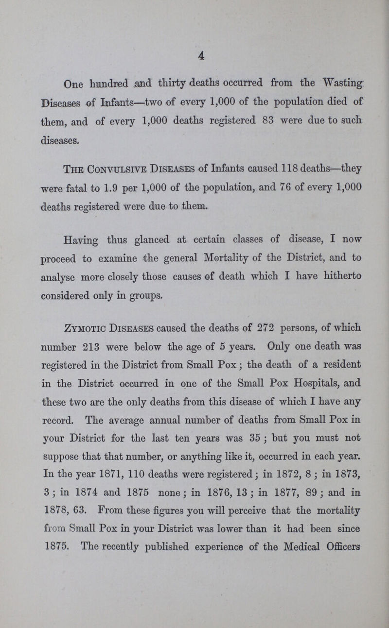 4 One hundred and thirty deaths occurred from the Wasting Diseases of Infants—two of every 1,000 of the population died of them, and of every 1,000 deaths registered 83 were due to such diseases. The Convulsive Diseases of Infants caused 118 deaths—they were fatal to 1.9 per 1,000 of the population, and 76 of every 1,000 deaths registered were due to them. Having thus glanced at certain classes of disease, I now proceed to examine the general Mortality of the District, and to analyse more closely those causes of death which I have hitherto considered only in groups. Zymotic Diseases caused the deaths of 272 persons, of which number 213 were below the age of 5 years. Only one death was registered in the District from Small Pox; the death of a resident in the District occurred in one of the Small Pox Hospitals, and these two are the only deaths from this disease of which I have any record. The average annual number of deaths from Small Pox in your District for the last ten years was 35 ; but you must not suppose that that number, or anything like it, occurred in each year. In the year 1871, 110 deaths were registered; in 1872, 8 ; in 1873, 3; in 1874 and 1875 none; in 1876, 13 ; in 1877, 89 ; and in 1878, 63. From these figures you will perceive that the mortality from Small Pox in your District was lower than it had been since 1875. The recently published experience of the Medical Officers