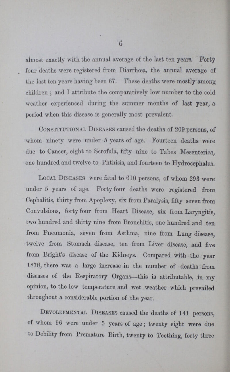 6 almost exactly with the annual average of the last ten years. Forty four deaths were registered from Diarrhoea, the annual average of the last ten years having been 67. These deaths were mostly among children; and I attribute the comparatively low number to the cold weather experienced during the summer months of last year, a period when this disease is generally most prevalent. Constitutional Diseases caused tho deaths of 209 persons, of whom ninety were under 5 years of age. Fourteen deaths were due to Cancer, eight to Scrofula, fifty nine to Tabes Mesenterica, one hundred and twelve to Phthisis, and fourteen to Hydrocephalus. Local Diseases were fatal to 610 persons, of whom 293 were under 5 years of age. Forty four deaths were registered from Cephalitis, thirty from Apoplexy, six from Paralysis, fifty seven from Convulsions, forty four from Heart Disease, six from Laryngitis, two hundred and thirty nine from Bronchitis, one hundred and ten from Pneumonia, seven from Asthma, nine from Lung disease, twelve from Stomach disease, ten from Liver disease, and five from Bright's disease of the Kidneys. Compared with the year 1878, there was a large increase in the number of deaths from diseases of tho Respiratory Organs—this is attributable, in my opinion, to the low temperature and wet weather which prevailed throughout a considerable portion of the year. Devolepmental Diseases caused the deaths of 141 persons, of whom 96 were under 5 years of age; twenty eight were due to Debility from Premature Birth, twenty to Teething, forty three
