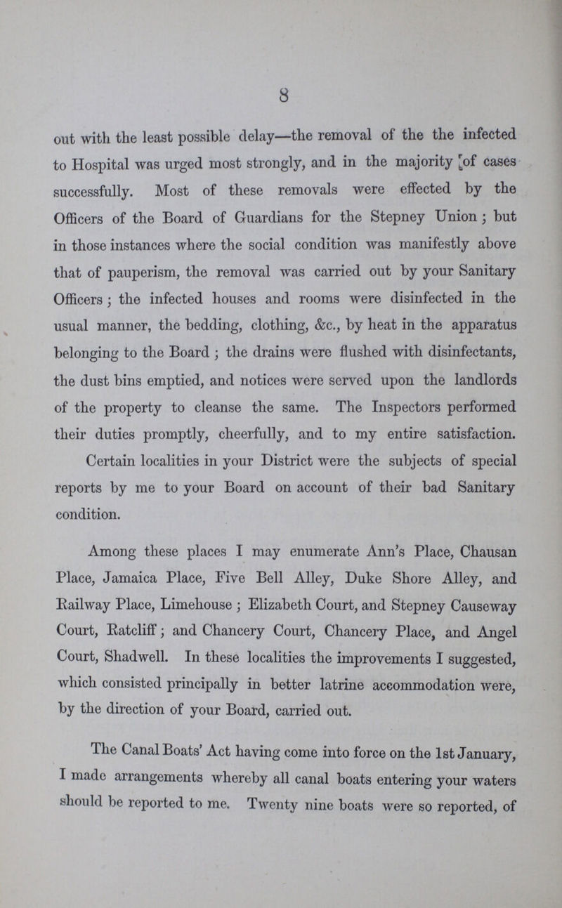 8 out with the least possible delay—the removal of the the infected to Hospital was urged most strongly, and in the majority of cases successfully. Most of these removals were effected by the Officers of the Board of Guardians for the Stepney Union; but in those instances where the social condition was manifestly above that of pauperism, the removal was carried out by your Sanitary Officers; the infected houses and rooms were disinfected in the usual manner, the bedding, clothing, &c., by heat in the apparatus belonging to the Board; the drains were flushed with disinfectants, the dust bins emptied, and notices were served upon the landlords of the property to cleanse the same. The Inspectors performed their duties promptly, cheerfully, and to my entire satisfaction. Certain localities in your District were the subjects of special reports by me to your Board on account of their bad Sanitary condition. Among these places I may enumerate Ann's Place, Chausan Place, Jamaica Place, Five Bell Alley, Duke Shore Alley, and Railway Place, Limehouse ; Elizabeth Court, and Stepney Causeway Court, Ratcliff; and Chancery Court, Chancery Place, and Angel Court, Shadwell. In these localities the improvements I suggested, which consisted principally in better latrine accommodation were, by the direction of your Board, carried out. The Canal Boats' Act having come into force on the 1st January, I made arrangements whereby all canal boats entering your waters should be reported to me. Twenty nine boats were so reported, of