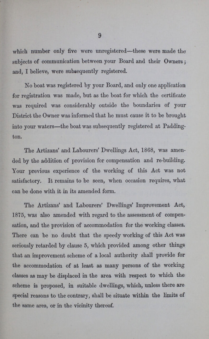 9 which number only five were unregistered—these were made the subjects of communication between your Board and their Owners; and, I believe, were subsequently registered. No boat was registered by your Board, and only one application for registration was made, but as the boat for which the certificate was required was considerably outside the boundaries of your District the Owner was informed that he must cause it to be brought into your waters—the boat was subsequently registered at Padding ton. The Artizans' and Labourers' Dwellings Act, 1868, was amen ded by the addition of provision for compensation and re-building. Your previous experience of the working of this Act was not satisfactory. It remains to be seen, when occasion requires, what can be done with it in its amended form. The Artizans' and Labourers' Dwellings' Improvement Act, 1875, was also amended with regard to the assessment of compen sation, and the provision of accommodation for the working classes. There can be no doubt that the speedy working of this Act was seriously retarded by clause 5, which provided among other things that an improvement scheme of a local authority shall provide for the accommodation of at least as many persons of the working classes as may be displaced in the area with respect to which the scheme is proposed, in suitable dwellings, which, unless there are special reasons to the contrary, shall be situate within the limits of the same area, or in the vicinity thereof.