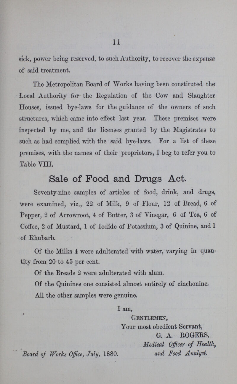 11 sick, power being reserved, to such Authority, to recover the expense of said treatment. The Metropolitan Board of Works having been constituted the Local Authority for the Regulation of the Cow and Slaughter Houses, issued bye-laws for the guidance of the owners of such structures, which came into effect last year. These premises were inspected by me, and the licenses granted by the Magistrates to such as had complied with the said bye-laws. For a list of these premises, with the names of their proprietors, I beg to refer you to Table VIII. Sale of Food and Drugs Act. Seventy-nine samples of articles of food, drink, and drugs, Were examined, viz., 22 of Milk, 9 of Flour, 12 of Bread, 6 of Pepper, 2 of Arrowroot, 4 of Butter, 3 of Vinegar, 6 of Tea, 6 of Coffee, 2 of Mustard, 1 of Iodide of Potassium, 3 of Quinine, and 1 of Rhubarb. Of the Milks 4 were adulterated with water, varying in quan tity from 20 to 45 per cent. Of the Breads 2 were adulterated with alum. Of the Quinines one consisted almost entirely of cinchonine. All the other samples were genuine. I am, Gentlemen, Your most obedient Servant, G. A. ROGERS, Medical Officer of Health, Board of Works Office, July, 1880. and Food Analyst.