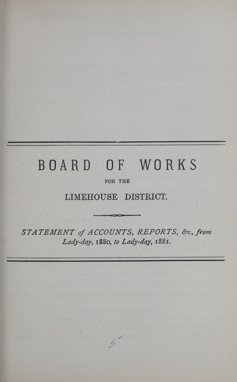 BOARD OF WORKS for the LIMEHOUSE DISTRICT. STATEMENT of ACCOUNTS, REPORTS, &c., from Lady-day, 1880, to Lady-day, 1881. 5