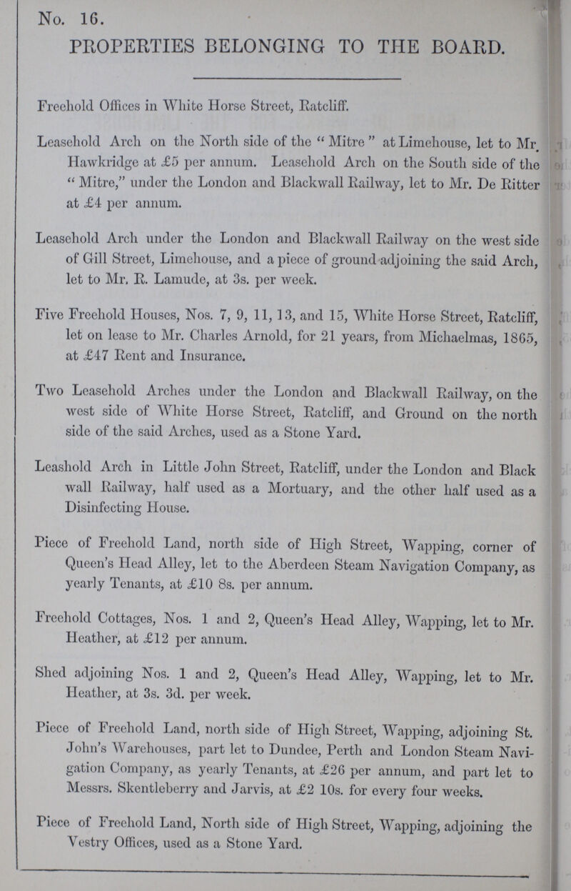 . No. 16. PROPERTIES BELONGING TO THE BOARD. Freehold Offices in White Horse Street, Ratcliff. Leasehold Arch on the North side of the Mitre at Limehouse, let to Mr Hawkridge at £5 per annum. Leasehold Arch on the South side of the Mitre, under the London and Blackwall Railway, let to Mr. De Ritter at £4 per annum. Leasehold Arch under the London and Blackwall Railway on the west side of Gill Street, Limehouse, and a piece of ground adjoining the said Arch, let to Mr. R. Lamude, at 3s. per week. Five Freehold Houses, Nos. 7, 9, 11, 13, and 15, White Horse Street, Ratcliff, let on lease to Mr. Charles Arnold, for 21 years, from Michaelmas, 18G5, at £47 Rent and Insurance. Two Leasehold Arches under the London and Blackwall Railway, on the west side of White Horse Street, Ratcliff, and Ground on the north side of the said Arches, used as a Stone Yard. Leashold Arch in Little John Street, Ratcliff, under the London and Black wall Railway, half used as a Mortuary, and the other half used as a Disinfecting House. Piece of Freehold Land, north side of High Street, Wapping, corner of Queen's Head Alley, let to the Aberdeen Steam Navigation Company, as yearly Tenants, at £10 8s. per annum. Freehold Cottages, Nos. 1 and 2, Queen's Head Alley, Wapping, let to Mr. Heather, at £12 per annum. Shed adjoining Nos. 1 and 2, Queen's Head Alley, Wapping, let to Mr. Heather, at 3s. 3d. per week. Piece of Freehold Land, north side of High Street, Wapping, adjoining St. John's Warehouses, part let to Dundee, Perth and London Steam Navi gation Company, as yearly Tenants, at £26 per annum, and part let to Messrs. Skentleberry and Jarvis, at £2 10s. for every four weeks. Piece of Freehold Land, North side of High Street, Wapping, adjoining the Vestry Offices, used as a Stone Yard.