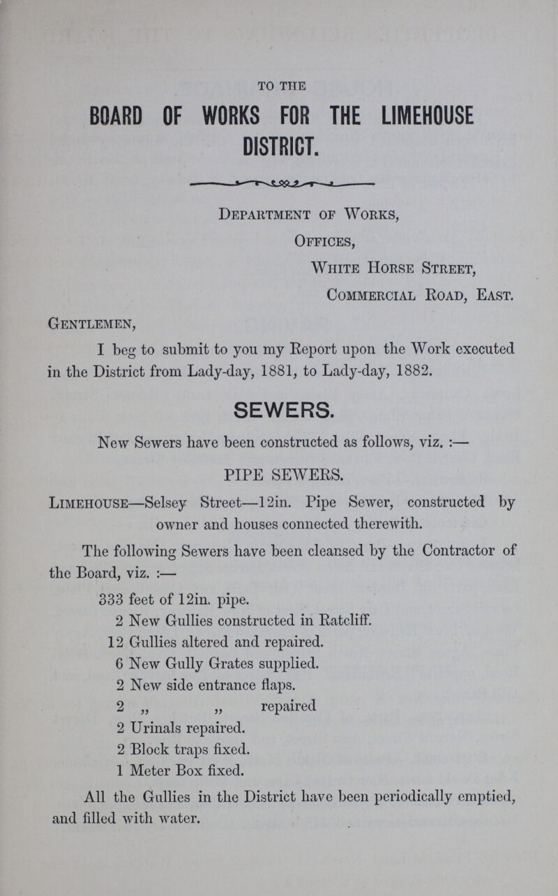 to the BOARD OF WORKS FOR THE LIMEHOUSE DISTRICT. Department of Works, Offices, White Horse Street, Commercial Road, East. Gentlemen, I beg to submit to you my Report upon the Work executed in the District from Lady-day, 1881, to Lady-day, 1882. SEWERS. New Sewers have been constructed as follows, viz. :— PIPE SEWERS. Limehouse—Selsey Street—12in. Pipe Sewer, constructed by owner and houses connected therewith. The following Sewers have been cleansed by the Contractor of the Board, viz. :— 333 feet of 12in. pipe. 2 New Gullies constructed in Ratcliff. 12 Gullies altered and repaired. 6 New Gully Grates supplied. 2 New side entrance flaps. 2 „ „ repaired 2 Urinals repaired. 2 Block traps fixed. 1 Meter Box fixed. All the Gullies in the District have been periodically emptied, and filled with water.