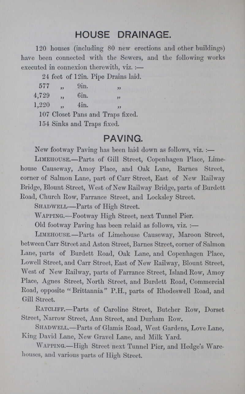 HOUSE DRAINAGE. 120 houses (including 80 new erections and other buildings) have been connected with the Sewers, and the following works executed in connexion therewith, viz. :— 24 feet of 12in. Pipe Drains laid. 577 „ 9in. 4,729 „ Gin. „ 1,220 „ 4in. „ 107 Closet Pans and Traps fixed. 154 Sinks and Traps fixed. PAVING. New footway Paving has been laid down as follows, viz. :— Limeiiouse.—Parts of Gill Street, Copenhagen Place, Lime house Causeway, Amoy Place, and Oak Lane, Barnes Street, corner of Salmon Lane, part of Carr Street, East of New Railway Bridge, Blount Street, West of New Railway Bridge, parts of Burdett Road, Church Row, Farrance Street, and Locksley Street. SHADWELL—Parts of High Street. Wapping.—Footway High Street, next Tunnel Pier. Old footway Paving has been relaid as follows, viz. :— Limeiiouse.—Parts of Limehouse Causeway, Maroon Street, between Carr Street and Aston Street, Barnes Street, corner of Salmon Lane, parts of Burdett Road, Oak Lane, and Copenhagen Place, Lowell Street, and Carr Street, East of New Railway, Blount Street, West of New Railway, parts of Farrance Street, Island Row, Amoy Place, Agnes Street, North Street, and Burdett Road, Commercial Road, opposite Brittannia P.H., parts of Rhodeswell Road, and Gill Street. Ratcliff.—Parts of Caroline Street, Butcher Row, Dorset Street, Narrow Street, Ann Street, and Durham Row. Siiadwell.—Parts of Glamis Road, West Gardens, Love Lane, King David Lane, New Gravel Lane, and Milk Yard. Wapping.—High Street next Tunnel Pier, and Hedge's Ware houses, and various parts of High Street.