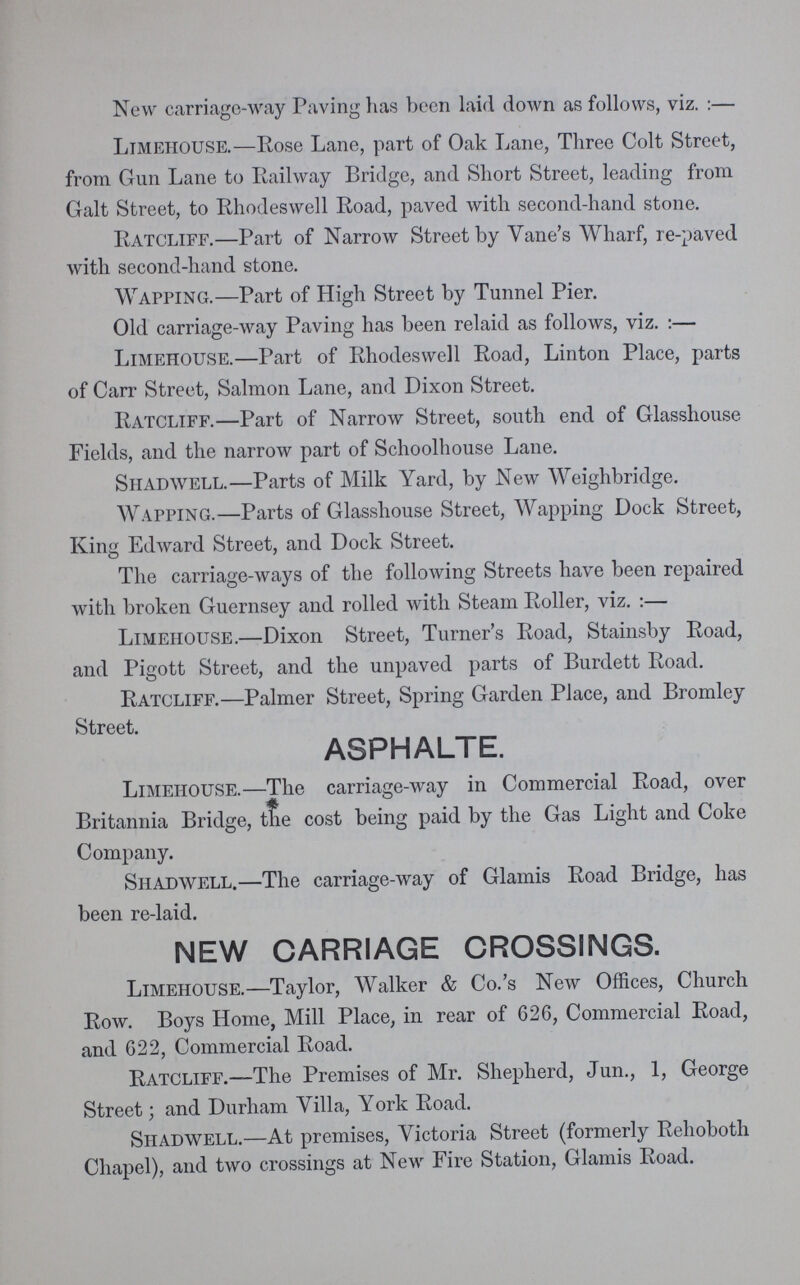 New carriage-way Paving has been laid down as follows, viz. :— Limeiiouse.—Rose Lane, part of Oak Lane, Three Colt Street, from Gun Lane to Railway Bridge, and Short Street, leading from Galt Street, to Rhodeswell Road, paved with second-hand stone. Ratcliff.—Part of Narrow Street by Vane's Wharf, re-paved with second-hand stone. Wapping.—Part of High Street by Tunnel Pier. Old carriage-way Paving has been relaid as follows, viz. :— Limehouse.—Part of Rhodeswell Road, Linton Place, parts of Carr Street, Salmon Lane, and Dixon Street. Ratcliff.—Part of Narrow Street, south end of Glasshouse Fields, and the narrow part of Schoolhouse Lane. Shadwell.—Parts of Milk Yard, by New Weighbridge. Wapping.—Parts of Glasshouse Street, Wapping Dock Street, King Edward Street, and Dock Street. The carriage-ways of the following Streets have been repaired with broken Guernsey and rolled with Steam Roller, viz. :— Limehouse.—Dixon Street, Turner's Road, Stainsby Road, and Pigott Street, and the unpaved parts of Burdett Road. Ratcliff.—Palmer Street, Spring Garden Place, and Bromley Street. ASPHALTE. Limehouse.—The carriage-way in Commercial Road, over Britannia Bridge, the cost being paid by the Gas Light and Coke Company. Shadwell.—The carriage-way of Glamis Road Bridge, has been re-laid. NEW CARRIAGE CROSSINGS. Limehouse.—Taylor, Walker & Co.'s New Offices, Church Row. Boys Home, Mill Place, in rear of 626, Commercial Road, and 622, Commercial Road. Ratcliff.—The Premises of Mr. Shepherd, Jun., 1, George Street; and Durham Yilla, York Road. Shadwell.—At premises, Victoria Street (formerly Rehoboth Chapel), and two crossings at New Fire Station, Glamis Road.