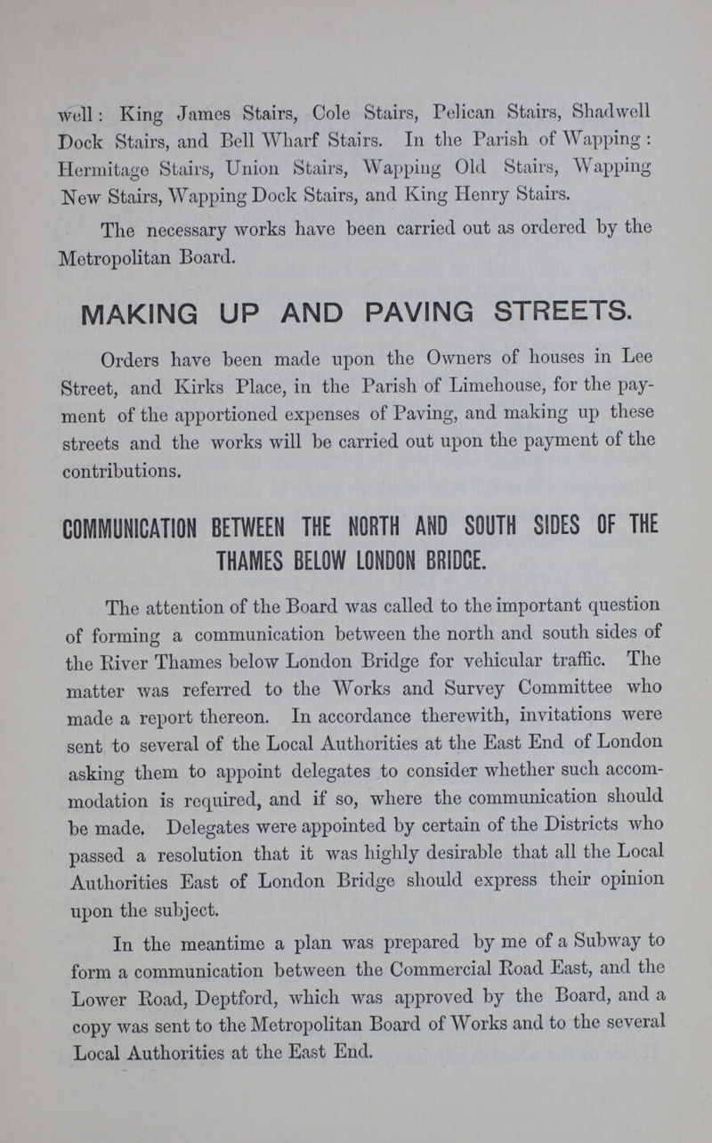 well: King James Stairs, Cole Stairs, Pelican Stairs, Shad well Dock Stairs, and Bell Wharf Stairs. In the Parish of Wapping : Hermitage Stairs, Union Stairs, Wapping Old Stairs, Wapping New Stairs, Wapping Dock Stairs, and King Henry Stairs. The necessary works have been carried out as ordered by the Metropolitan Board. MAKING UP AND PAVING STREETS. Orders have been made upon the Owners of houses in Lee Street, and Kirks Place, in the Parish of Limehouse, for the pay ment of the apportioned expenses of Paving, and making up these streets and the works will be carried out upon the payment of the contributions. COMMUNICATION BETWEEN THE NORTH AND SOUTH SIDES OF THE THAMES BELOW LONDON BRIDGE. The attention of the Board was called to the important question of forming a communication between the north and south sides of the River Thames below London Bridge for vehicular traffic. The matter was referred to the Works and Survey Committee who made a report thereon. In accordance therewith, invitations were sent to several of the Local Authorities at the East End of London asking them to appoint delegates to consider whether such accom modation is required, and if so, where the communication should be made. Delegates were appointed by certain of the Districts who passed a resolution that it was highly desirable that all the Local Authorities East of London Bridge should express their opinion upon the subject. In the meantime a plan was prepared by me of a Subway to form a communication between the Commercial Road East, and the Lower Road, Deptford, which was approved by the Board, and a copy was sent to the Metropolitan Board of Works and to the several Local Authorities at the East End.