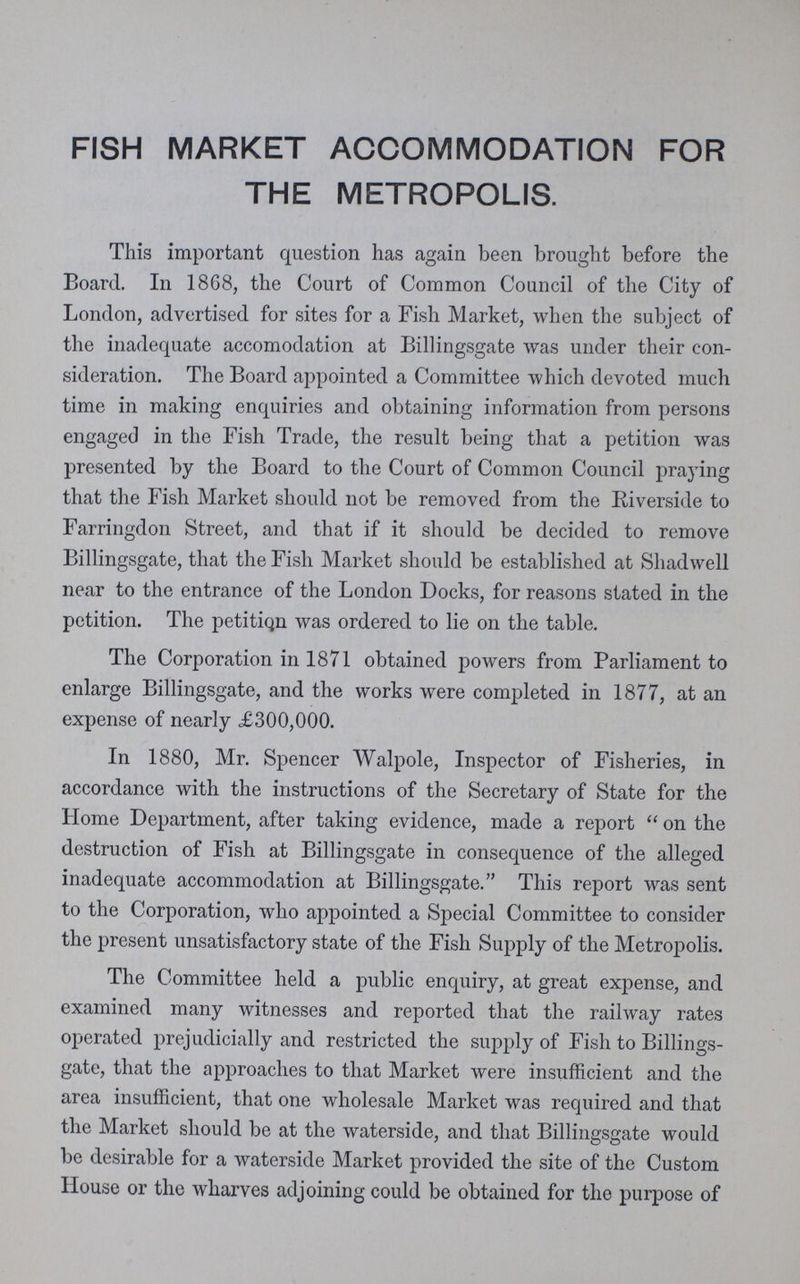 FISH MARKET ACCOMMODATION FOR THE METROPOLIS. This important question has again been brought before the Board. In 1868, the Court of Common Council of the City of London, advertised for sites for a Fish Market, when the subject of the inadequate accomodation at Billingsgate was under their con sideration. The Board appointed a Committee which devoted much time in making enquiries and obtaining information from persons engaged in the Fish Trade, the result being that a petition was presented by the Board to the Court of Common Council praying that the Fish Market should not be removed from the Riverside to Farringdon Street, and that if it should be decided to remove Billingsgate, that the Fish Market should be established at Shad well near to the entrance of the London Docks, for reasons stated in the petition. The petitiQn was ordered to lie on the table. The Corporation in 1871 obtained powers from Parliament to enlarge Billingsgate, and the works were completed in 1877, at an expense of nearly <£300,000. In 1880, Mr. Spencer Walpole, Inspector of Fisheries, in accordance with the instructions of the Secretary of State for the Home Department, after taking evidence, made a report on the destruction of Fish at Billingsgate in consequence of the alleged inadequate accommodation at Billingsgate. This report was sent to the Corporation, who appointed a Special Committee to consider the present unsatisfactory state of the Fish Supply of the Metropolis. The Committee held a public enquiry, at great expense, and examined many witnesses and reported that the railway rates operated prejudicially and restricted the supply of Fish to Billings gate, that the approaches to that Market were insufficient and the area insufficient, that one wholesale Market was required and that the Market should be at the waterside, and that Billingsgate would be desirable for a waterside Market provided the site of the Custom House or the wharves adjoining could be obtained for the purpose of