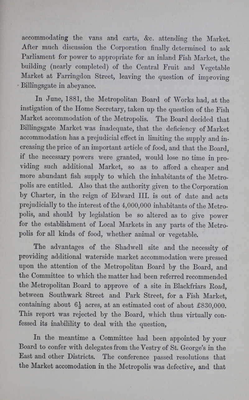 accommodating the vans and carts, &c. attending the Market. After much discussion the Corporation finally determined to ask Parliament for power to appropriate for an inland Fish Market, the building (nearly completed) of the Central Fruit and Vegetable Market at Farringdon Street, leaving the question of improving Billingsgate in abeyance. In June, 1881, the Metropolitan Board of Works had, at the instigation of the Home Secretary, taken up the question of the Fish Market accommodation of the Metropolis. The Board decided that Billingsgate Market was inadequate, that the deficiency of Market accommodation has a prejudicial effect in limiting the supply and in creasing the price of an important article of food, and that the Board, if the necessary powers were granted, would lose no time in pro viding such additional Market, so as to afford a cheaper and more abundant fish supply to which the inhabitants of the Metro polis are entitled. Also that the authority given to the Corporation by Charter, in the reign of Edward III. is out of date and acts prejudicially to the interest of the 4,000,000 inhabitants of the Metro polis, and should by legislation be so altered as to give power for the establishment of Local Markets in any parts of the Metro polis for all kinds of food, whether animal or vegetable. The advantages of the Shadwell site and the necessity of providing additional waterside market accommodation were pressed upon the attention of the Metropolitan Board by the Board, and the Committee to which the matter had been referred recommended the Metropolitan Board to approve of a site in Blackfriars Road, between Southwark Street and Park Street, for a Fish Market, containing about 6½ acres, at an estimated cost of about £830,000. This report was rejected by the Board, which thus virtually con fessed its inabilility to deal with the question, In the meantime a Committee had been appointed by your Board to confer with delegates from the Vestry of St. George's in the East and other Districts. The conference passed resolutions that the Market accomodation in the Metropolis was defective, and that