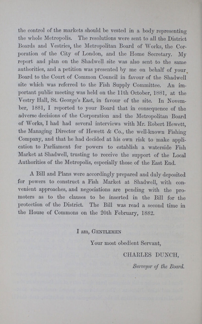 the control of the markets should be vested in a body representing the whole Metropolis. The resolutions were sent to all the District Boards and Vestries, the Metropolitan Board of Works, the Cor poration of the City of London, and the Home Secretary. My report and plan on the Shadwell site was also sent to the same authorities, and a petition was presented by me on behalf of your Board to the Court of Common Council in favour of the Shadwell site which was referred to the Fish Supply Committee. An im portant public meeting was held on the 11th October, 1881, at the Vestry Hall, St. George's East, in favour of the site. In Novem ber, 1881, I reported to your Board that in consequence of the adverse decisions of the Corporation and the Metropolitan Board of Works, I had had several interviews with Mr. Robert Hewett, the Managing Director of Hewett & Co., the well-known Fishing Company, and that he had decided at his own risk to make appli cation to Parliament for powers to establish a waterside Fish Market at Shadwell, trusting to receive the support of the Local Authorities of the Metropolis, especially those of the East End. A Bill and Plans were accordingly prepared and duly deposited for powers to construct a Fish Market at Shadwell, with con venient approaches, and negociations are pending with the pro moters as to the clauses to be inserted in the Bill for the protection of the District. The Bill was read a second time in the House of Commons on the 20th February, 1882. I am, Gentlemen Your most obedient Servant, CHARLES DUNCH, Surveyor of the Board.