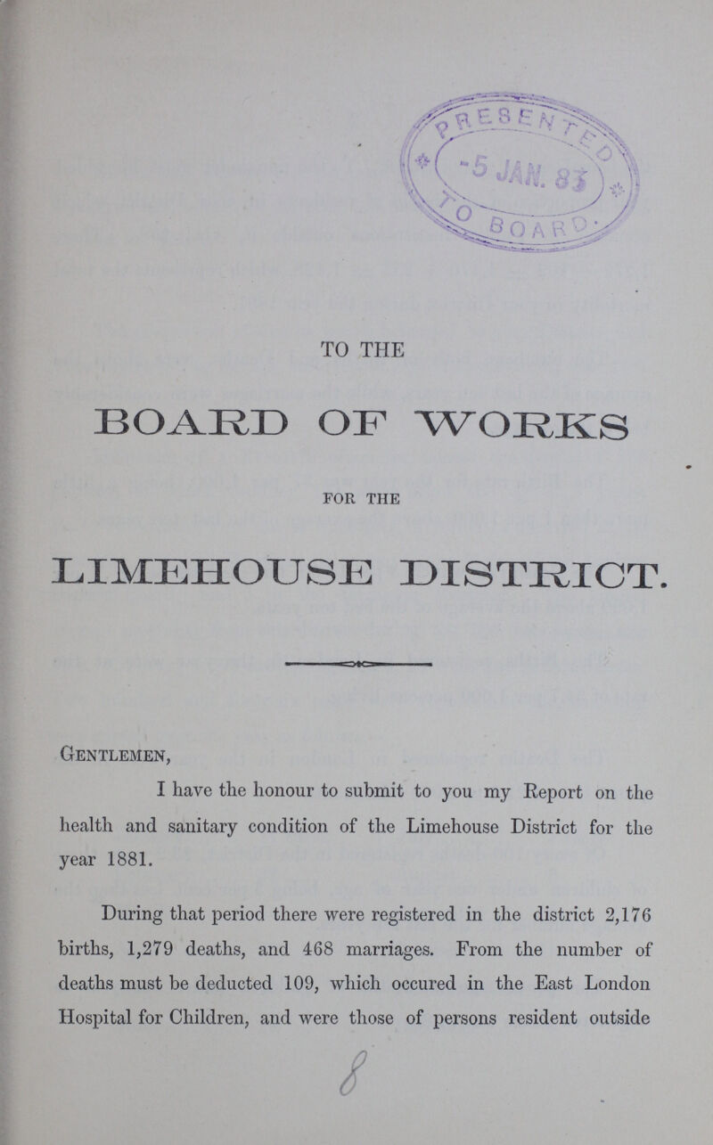 TO THE BOARD OF WORKS for the LIMEHOUSE DISTRICT. Gentlemen, I have the honour to submit to you my Report on the health and sanitary condition of the Limehouse District for the year 1881. During that period there were registered in the district 2,176 births, 1,279 deaths, and 468 marriages. From the number of deaths must be deducted 109, which occured in the East London Hospital for Children, and were those of persons resident outside